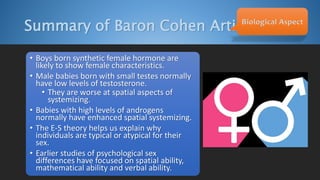 Summary of Baron Cohen ArticleBiological Aspect
• Boys born synthetic female hormone are
likely to show female characteristics.
• Male babies born with small testes normally
have low levels of testosterone.
• They are worse at spatial aspects of
systemizing.
• Babies with high levels of androgens
normally have enhanced spatial systemizing.
• The E-S theory helps us explain why
individuals are typical or atypical for their
sex.
• Earlier studies of psychological sex
differences have focused on spatial ability,
mathematical ability and verbal ability.
 