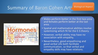 Summary of Baron Cohen ArticleBiological Aspect
• Males perform better in the first two area
and females perform better at the last
area.
• Spatial and mathematical abilities involve
systemizing which fit for the E-S theory.
• However, verbal ability may have no
association with empathy.
• Nevertheless, good empathizing and
good verbal sills both facilitate
communication, so that verbal and
empathy skills may have relations.
 