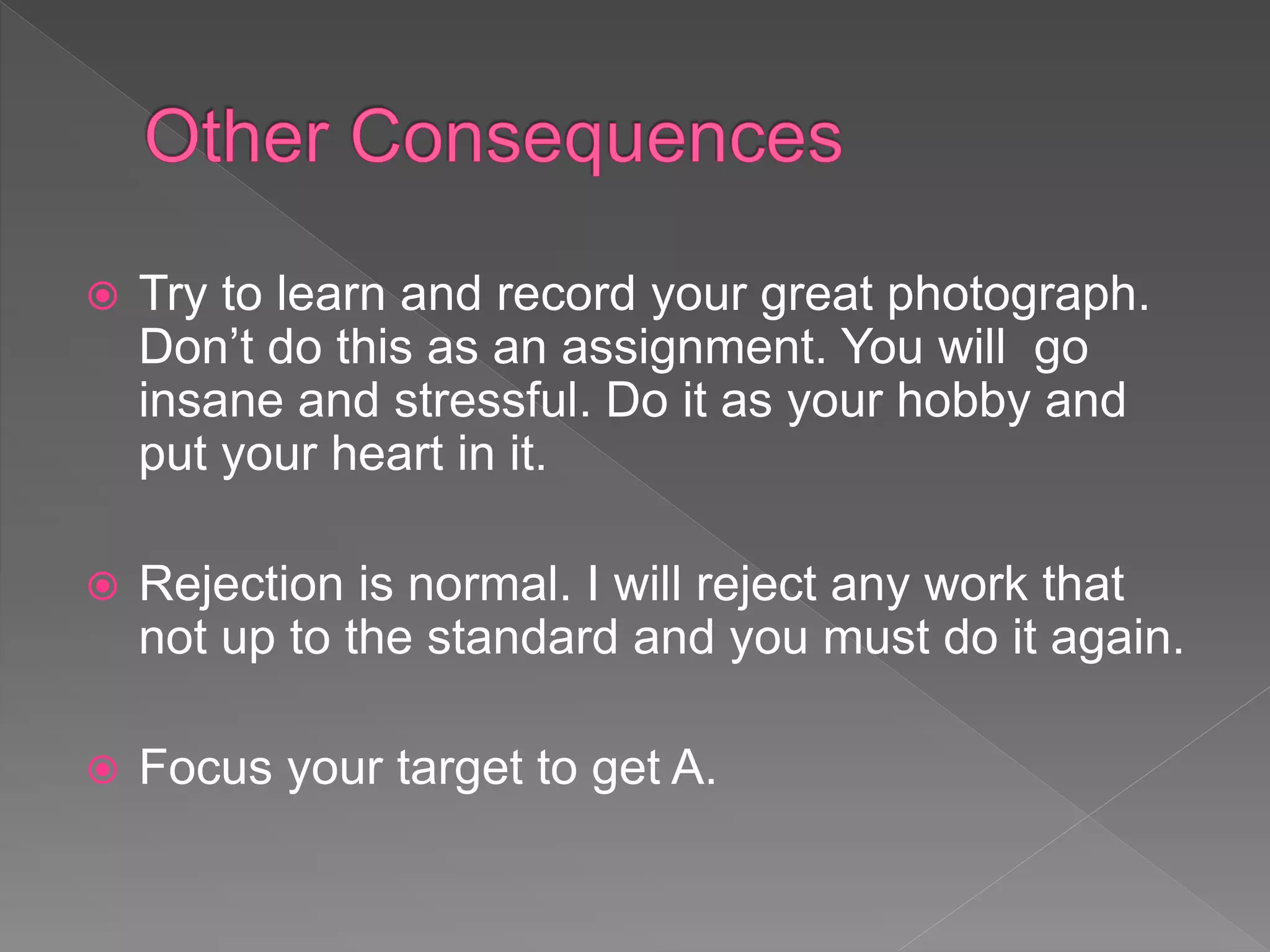  Try to learn and record your great photograph.
Don’t do this as an assignment. You will go
insane and stressful. Do it as your hobby and
put your heart in it.
 Rejection is normal. I will reject any work that
not up to the standard and you must do it again.
 Focus your target to get A.
 