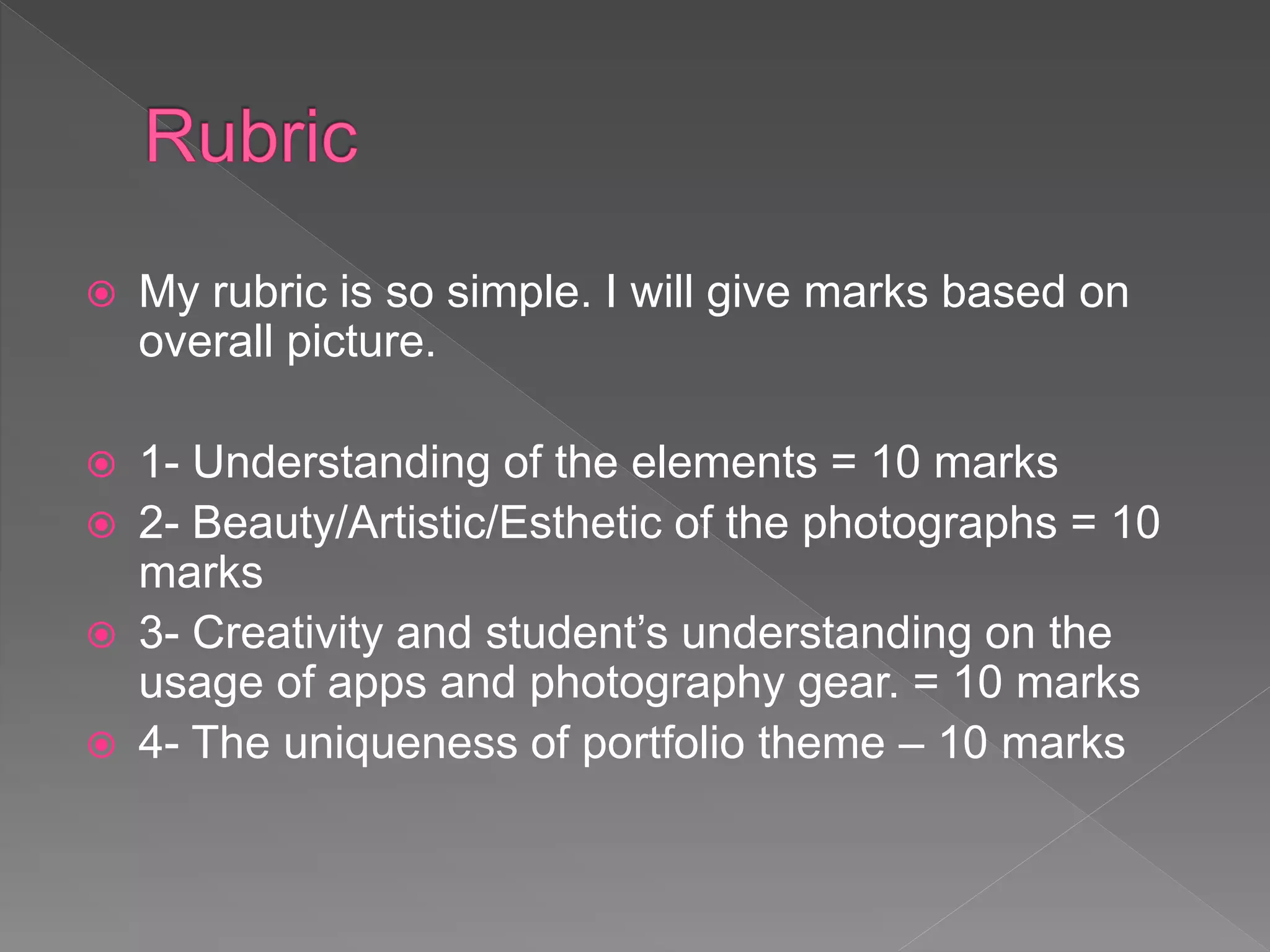  My rubric is so simple. I will give marks based on
overall picture.
 1- Understanding of the elements = 10 marks
 2- Beauty/Artistic/Esthetic of the photographs = 10
marks
 3- Creativity and student’s understanding on the
usage of apps and photography gear. = 10 marks
 4- The uniqueness of portfolio theme – 10 marks
 