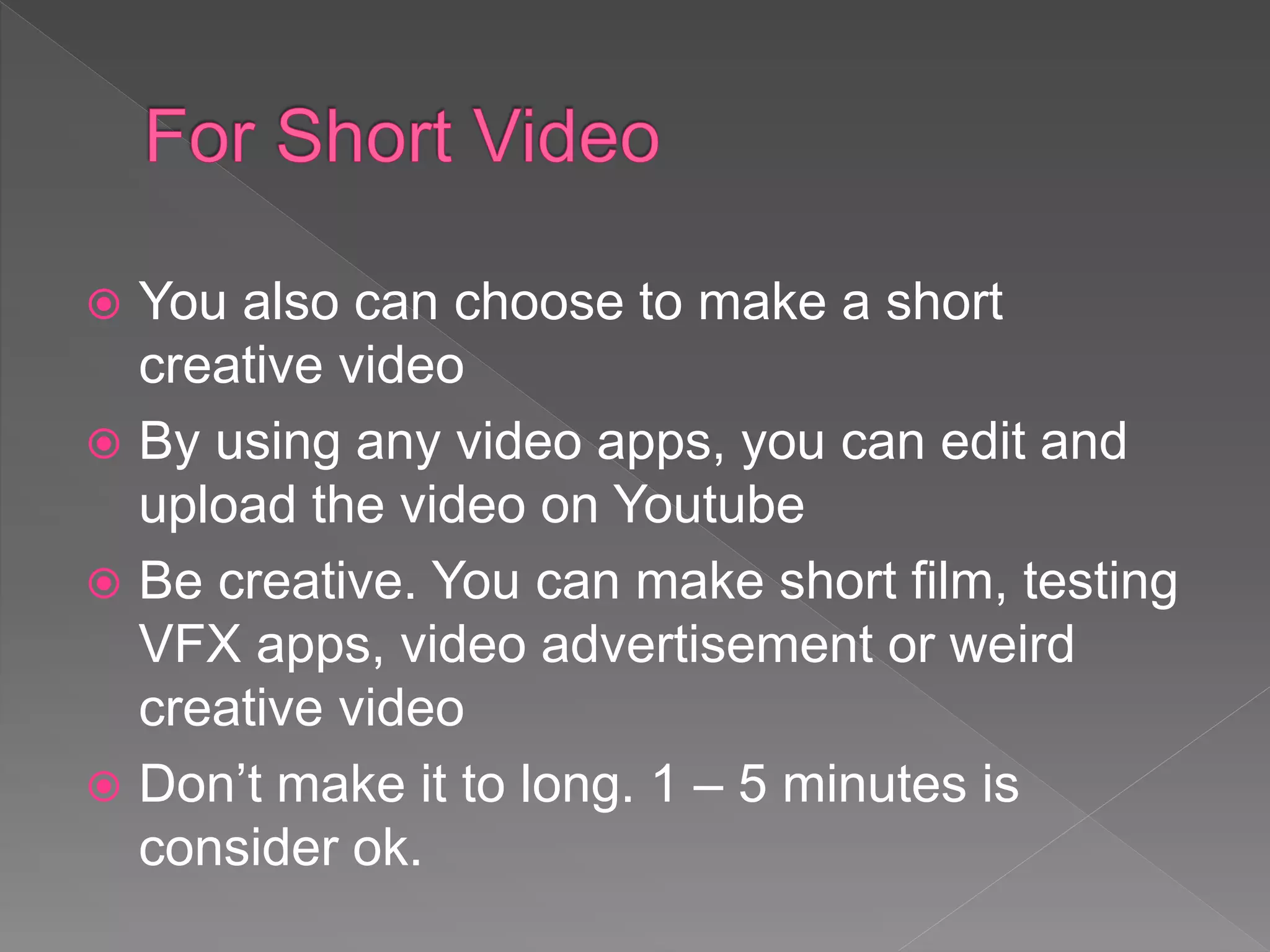  You also can choose to make a short
creative video
 By using any video apps, you can edit and
upload the video on Youtube
 Be creative. You can make short film, testing
VFX apps, video advertisement or weird
creative video
 Don’t make it to long. 1 – 5 minutes is
consider ok.
 