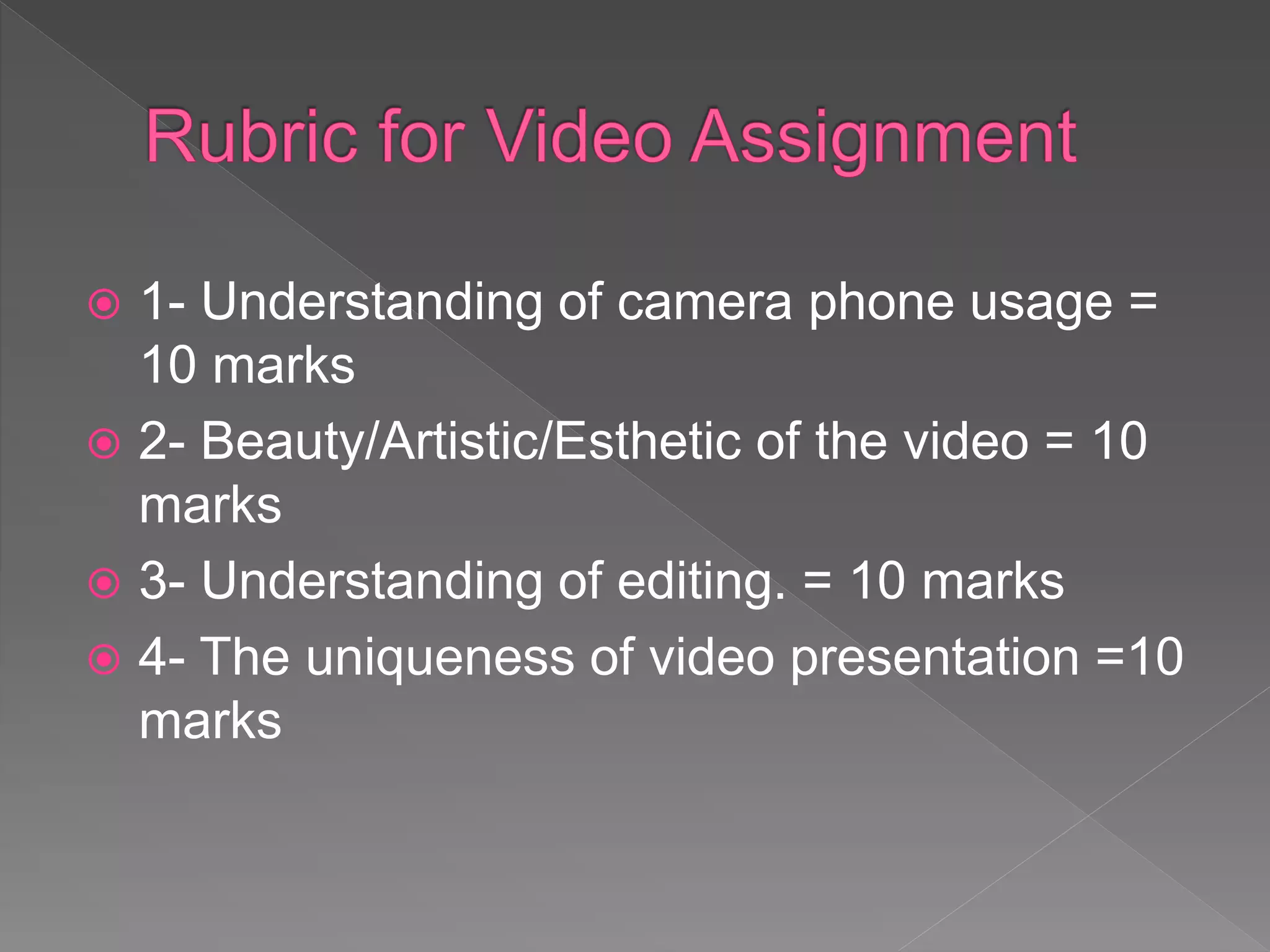  1- Understanding of camera phone usage =
10 marks
 2- Beauty/Artistic/Esthetic of the video = 10
marks
 3- Understanding of editing. = 10 marks
 4- The uniqueness of video presentation =10
marks
 