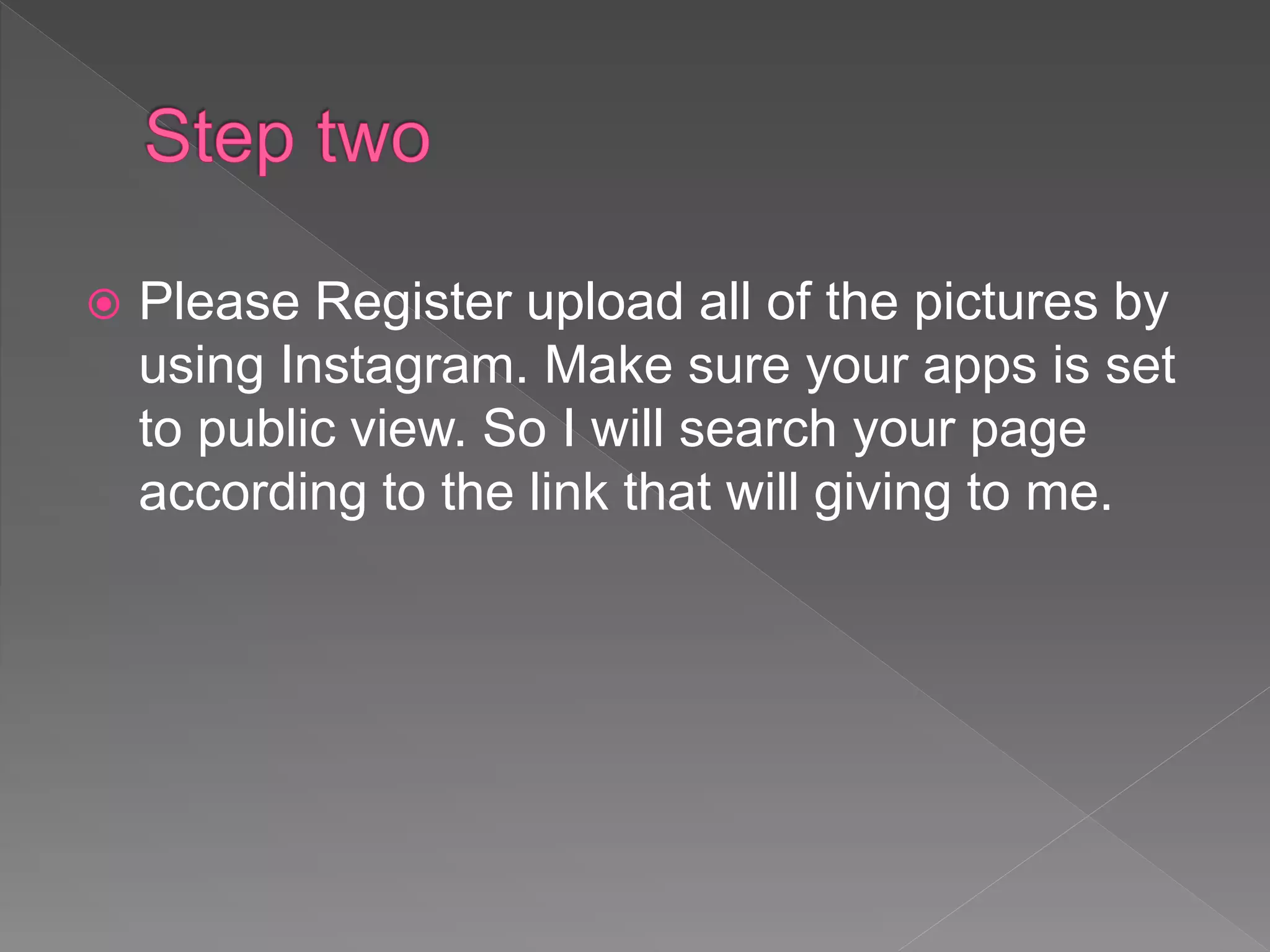  Please Register upload all of the pictures by
using Instagram. Make sure your apps is set
to public view. So I will search your page
according to the link that will giving to me.
 