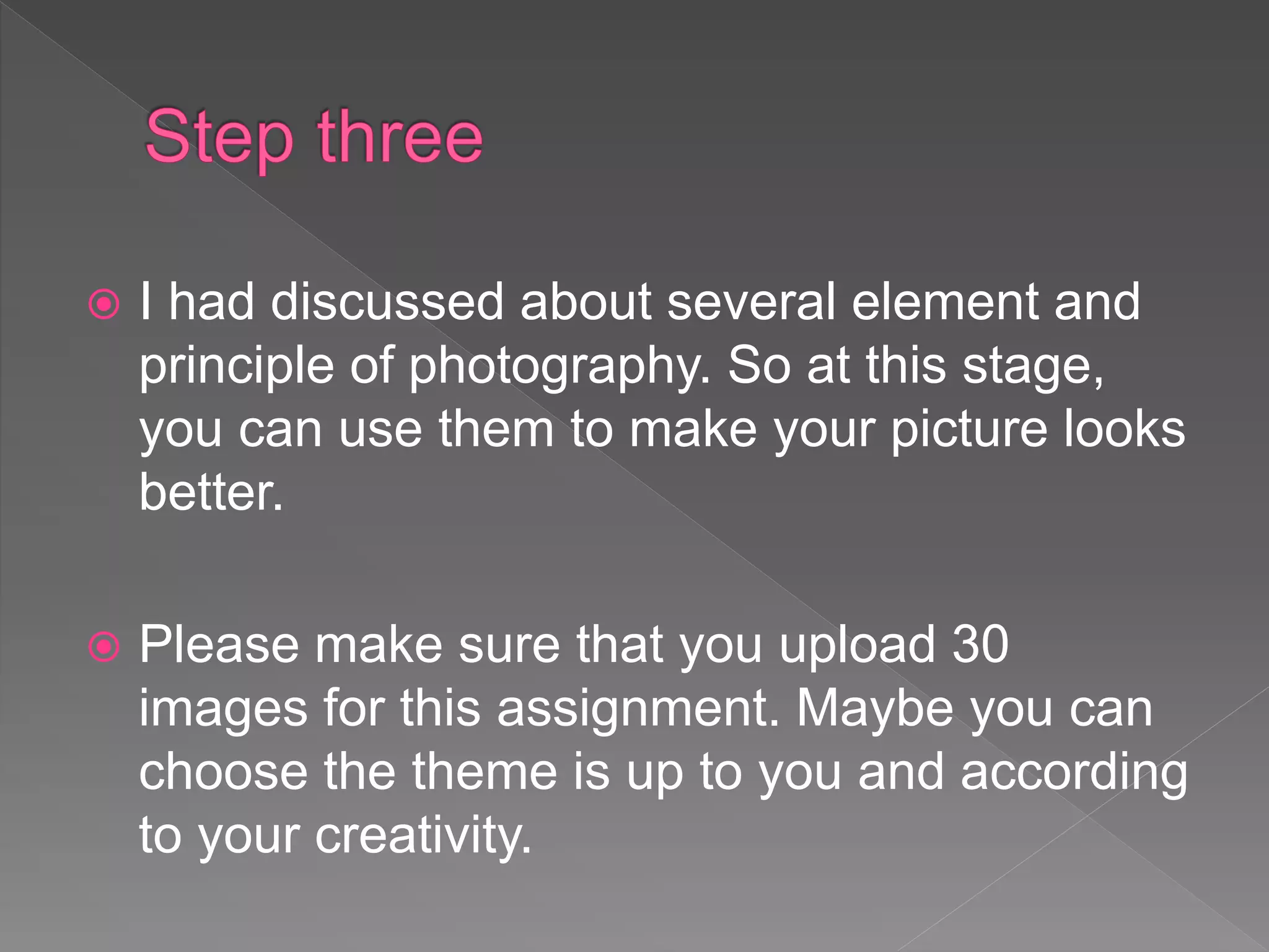  I had discussed about several element and
principle of photography. So at this stage,
you can use them to make your picture looks
better.
 Please make sure that you upload 30
images for this assignment. Maybe you can
choose the theme is up to you and according
to your creativity.
 
