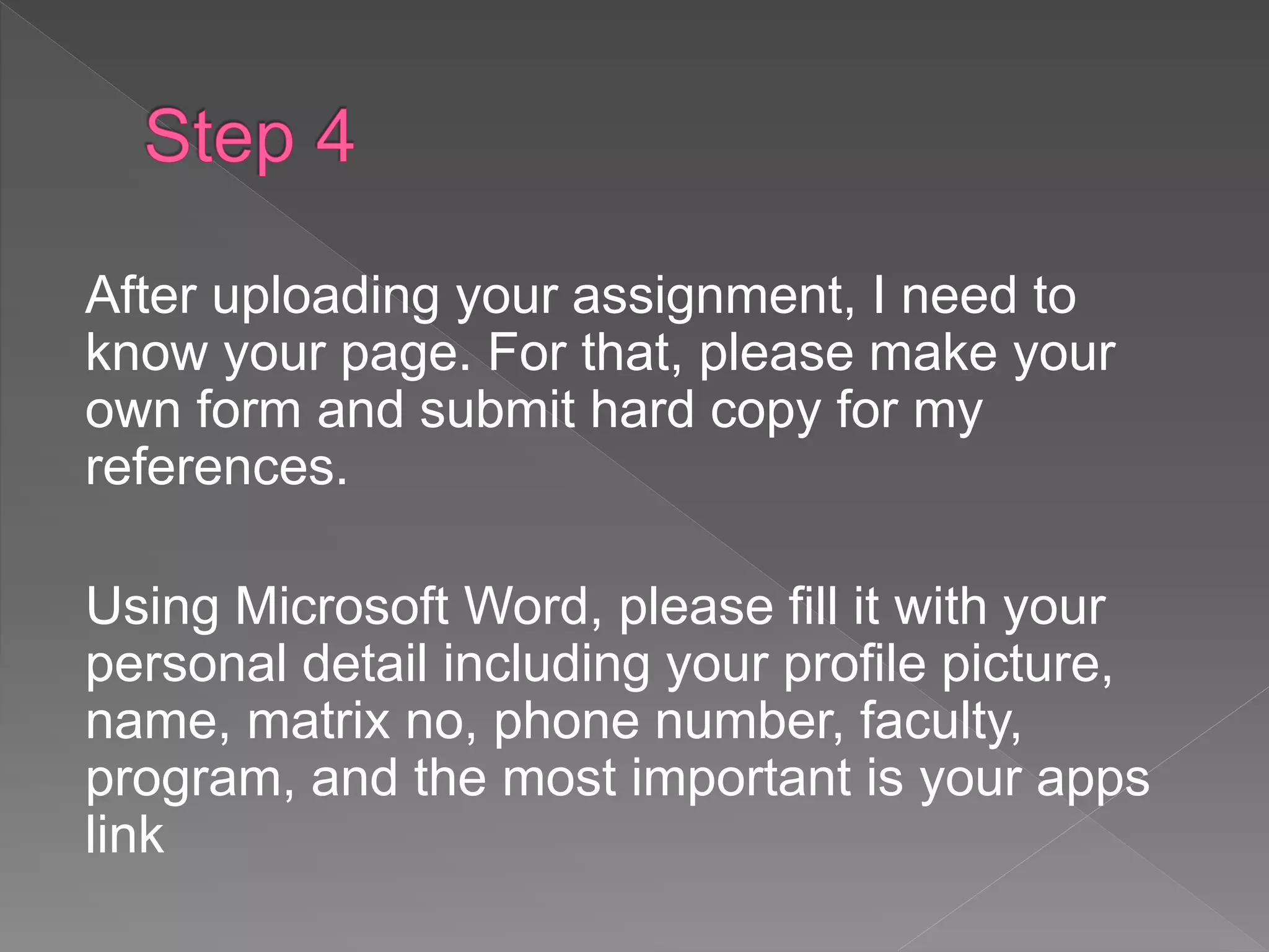 After uploading your assignment, I need to
know your page. For that, please make your
own form and submit hard copy for my
references.
Using Microsoft Word, please fill it with your
personal detail including your profile picture,
name, matrix no, phone number, faculty,
program, and the most important is your apps
link
 