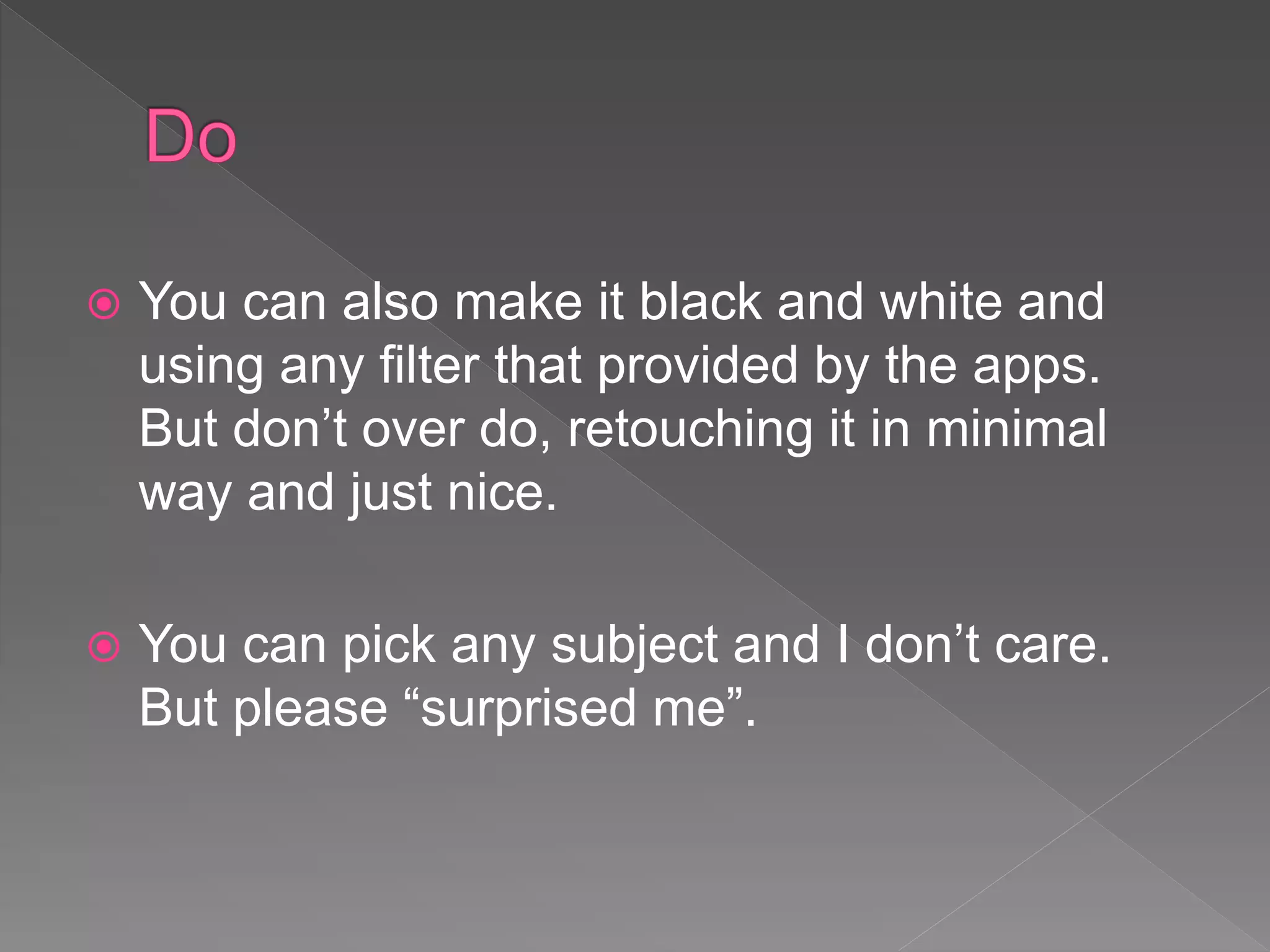  You can also make it black and white and
using any filter that provided by the apps.
But don’t over do, retouching it in minimal
way and just nice.
 You can pick any subject and I don’t care.
But please “surprised me”.
 