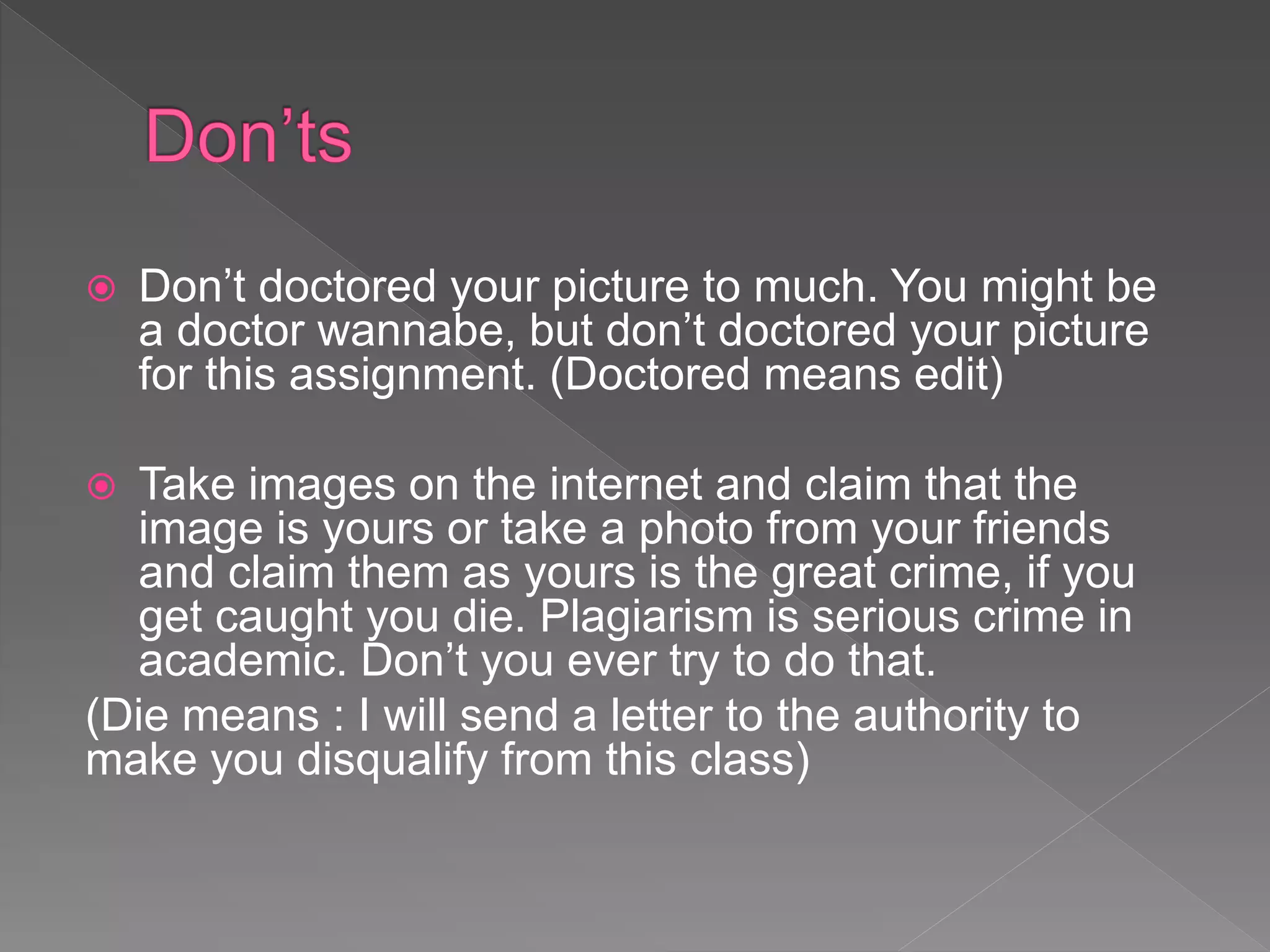  Don’t doctored your picture to much. You might be
a doctor wannabe, but don’t doctored your picture
for this assignment. (Doctored means edit)
 Take images on the internet and claim that the
image is yours or take a photo from your friends
and claim them as yours is the great crime, if you
get caught you die. Plagiarism is serious crime in
academic. Don’t you ever try to do that.
(Die means : I will send a letter to the authority to
make you disqualify from this class)
 