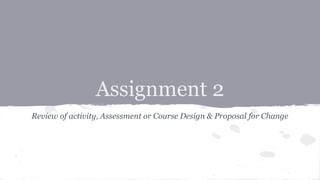 Assignment 2
Review of activity, Assessment or Course Design & Proposal for Change
 