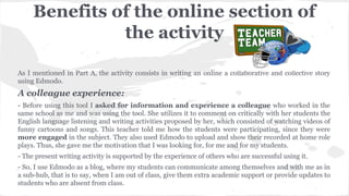 Benefits of the online section of
the activity
As I mentioned in Part A, the activity consists in writing an online a collaborative and collective story
using Edmodo.
A colleague experience:
- Before using this tool I asked for information and experience a colleague who worked in the
same school as me and was using the tool. She utilizes it to comment on critically with her students the
English language listening and writing activities proposed by her, which consisted of watching videos of
funny cartoons and songs. This teacher told me how the students were participating, since they were
more engaged in the subject. They also used Edmodo to upload and show their recorded at home role
plays. Thus, she gave me the motivation that I was looking for, for me and for my students.
- The present writing activity is supported by the experience of others who are successful using it.
- So, I use Edmodo as a blog, where my students can communicate among themselves and with me as in
a sub-hub, that is to say, when I am out of class, give them extra academic support or provide updates to
students who are absent from class.
 