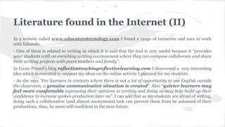 Literature found in the Internet (II)
In a website called www.educatorstecnology.com I found a range of resources and uses to work
with Edmodo.
- One of them is related to writing in which it is said that the tool is very useful because it “provides
your students with an enriching writing environment where they can compose collaborate and share
their writing projects with peers teachers and family”.
In Lizzie Pinard’s blog reflectiveteachingreflectivelearning.com I discovered a very interesting
idea which is essential to support my ideas on the online activity I planned for my students.
- As she says “For learners in contexts where there is not a lot of opportunity to use English outside
the classroom, a genuine communicative situation is created”. Also “quieter learners may
feel more comfortable expressing their opinions in writing and doing so may help build up their
confidence to increase spoken production later on”. I can add that as my students are afraid of writing,
doing such a collaborative (and almost anonymous) task can prevent them from be ashamed of their
productions, thus, be more self-confident in the near future.
 