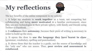 My reflections
The key benefits of the online component in my activity:
1. It helps my students to work together as a team, not competing but
collaborating and being more motivated in a familiar environment, since
they use new technologies in their private sphere, with family and friends using
Twitter or Facebook.
2. It enhances their autonomy, because their piece of writing is necessary in
order to build up the story.
3. It opens the door to use the language they have learnt in class
(grammar, vocabulary, spelling and punctuation).
4. It shows them that the teacher is a guide, not the source of knowledge and
the “only one” who can assess. Thus, peer review and assessment is
reinforced.
 