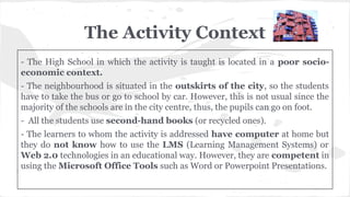 The Activity Context
- The High School in which the activity is taught is located in a poor socio-
economic context.
- The neighbourhood is situated in the outskirts of the city, so the students
have to take the bus or go to school by car. However, this is not usual since the
majority of the schools are in the city centre, thus, the pupils can go on foot.
- All the students use second-hand books (or recycled ones).
- The learners to whom the activity is addressed have computer at home but
they do not know how to use the LMS (Learning Management Systems) or
Web 2.0 technologies in an educational way. However, they are competent in
using the Microsoft Office Tools such as Word or Powerpoint Presentations.
 