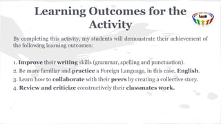 Learning Outcomes for the
Activity
By completing this activity, my students will demonstrate their achievement of
the following learning outcomes:
1. Improve their writing skills (grammar, spelling and punctuation).
2. Be more familiar and practice a Foreign Language, in this case, English.
3. Learn how to collaborate with their peers by creating a collective story.
4. Review and criticize constructively their classmates work.
 