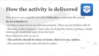 How the activity is delivered
They have to use a specific tool called Edmodo to undertake the activity.
So As a teacher I:
- Explain in class how to use Edmodo properly. (They are not familiar with it)
- Simulate, in the computers’ room, they are doing the activity (writing a simple
sentence in a particular space from the tool)
Once they know how to use it:
- The activity should be done at home, that is to say, online.
- The assessment of the task will also be online.
 