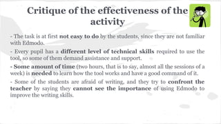 Critique of the effectiveness of the
activity
- The task is at first not easy to do by the students, since they are not familiar
with Edmodo.
- Every pupil has a different level of technical skills required to use the
tool, so some of them demand assistance and support.
- Some amount of time (two hours, that is to say, almost all the sessions of a
week) is needed to learn how the tool works and have a good command of it.
- Some of the students are afraid of writing, and they try to confront the
teacher by saying they cannot see the importance of using Edmodo to
improve the writing skills.
 