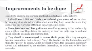 Improvements to be done
In order to improve the learning and teaching strategies in the activity:
1. I should use LMS and Web 2.0 technologies more often in class,
because my students feel sometimes lost when they have to use them and they
cannot see the relevance of them in the activities proposed.
2. More freedom and less guidance would be necessary to the students by
creating their own blogs (since the majority of them are quite easy to use) and
using Edmodo as a daily and learning tool.
3. They should be encouraged to assess their peers, since they are quite
teacher demanding, that is to say, “only” the teacher has the knowledge, and
thus, the “power” to assess. Under my point of view, this thought is commonly
spread and reinforced by the teachers themselves, in order not to lose their
authority.
 