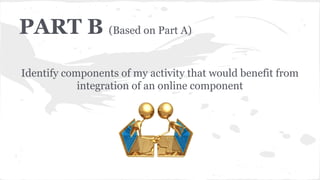 PART B (Based on Part A)
Identify components of my activity that would benefit from
integration of an online component
 