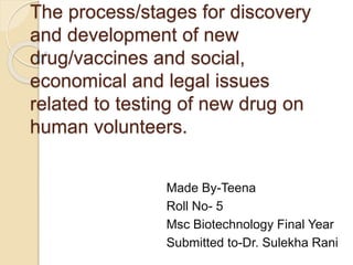 The process/stages for discovery
and development of new
drug/vaccines and social,
economical and legal issues
related to testing of new drug on
human volunteers.
Made By-Teena
Roll No- 5
Msc Biotechnology Final Year
Submitted to-Dr. Sulekha Rani
 