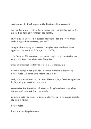 Assignment 2: Challenges in the Business Environment
As you have explored in this course, ongoing challenges in the
global business environment are mostly
attributed to unethical business practices, failure to embrace
technology advancements, and stiff
competition among businesses. Imagine that you have been
appointed as the Chief Compliance Officer
of a Fortune 500 company and must prepare a presentation for
your suppliers regarding your Supplier
Code of Conduct to deliver via email, webinar, etc.
For this assignment, you are to create a presentation using
PowerPoint (or other equivalent software)
and your research on the Fortune 500 company from Assignment
1. In your presentation, you are to
summarize the important changes and explanations regarding
the code of conduct that you would
communicate via email, webinar, etc. The specific requirements
are listed below.
PowerPoint
Presentation Requirements:
 