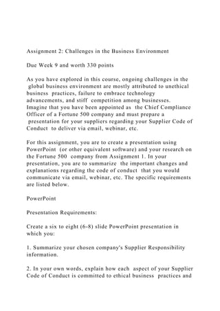 Assignment 2: Challenges in the Business Environment
Due Week 9 and worth 330 points
As you have explored in this course, ongoing challenges in the
global business environment are mostly attributed to unethical
business practices, failure to embrace technology
advancements, and stiff competition among businesses.
Imagine that you have been appointed as the Chief Compliance
Officer of a Fortune 500 company and must prepare a
presentation for your suppliers regarding your Supplier Code of
Conduct to deliver via email, webinar, etc.
For this assignment, you are to create a presentation using
PowerPoint (or other equivalent software) and your research on
the Fortune 500 company from Assignment 1. In your
presentation, you are to summarize the important changes and
explanations regarding the code of conduct that you would
communicate via email, webinar, etc. The specific requirements
are listed below.
PowerPoint
Presentation Requirements:
Create a six to eight (6-8) slide PowerPoint presentation in
which you:
1. Summarize your chosen company's Supplier Responsibility
information.
2. In your own words, explain how each aspect of your Supplier
Code of Conduct is committed to ethical business practices and
 