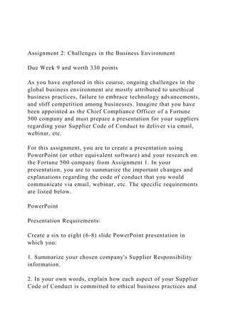 Assignment 2: Challenges in the Business Environment
Due Week 9 and worth 330 points
As you have explored in this course, ongoing challenges in the
global business environment are mostly attributed to unethical
business practices, failure to embrace technology advancements,
and stiff competition among businesses. Imagine that you have
been appointed as the Chief Compliance Officer of a Fortune
500 company and must prepare a presentation for your suppliers
regarding your Supplier Code of Conduct to deliver via email,
webinar, etc.
For this assignment, you are to create a presentation using
PowerPoint (or other equivalent software) and your research on
the Fortune 500 company from Assignment 1. In your
presentation, you are to summarize the important changes and
explanations regarding the code of conduct that you would
communicate via email, webinar, etc. The specific requirements
are listed below.
PowerPoint
Presentation Requirements:
Create a six to eight (6-8) slide PowerPoint presentation in
which you:
1. Summarize your chosen company's Supplier Responsibility
information.
2. In your own words, explain how each aspect of your Supplier
Code of Conduct is committed to ethical business practices and
 