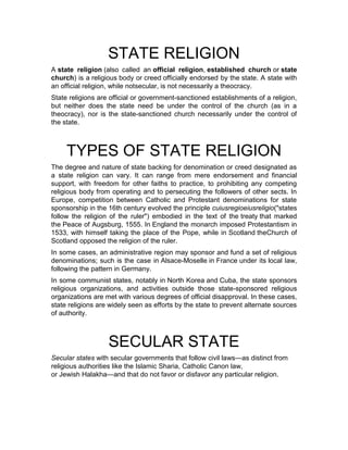 STATE RELIGION
A state religion (also called an official religion, established church or state
church) is a religious body or creed officially endorsed by the state. A state with
an official religion, while notsecular, is not necessarily a theocracy.
State religions are official or government-sanctioned establishments of a religion,
but neither does the state need be under the control of the church (as in a
theocracy), nor is the state-sanctioned church necessarily under the control of
the state.
TYPES OF STATE RELIGION
The degree and nature of state backing for denomination or creed designated as
a state religion can vary. It can range from mere endorsement and financial
support, with freedom for other faiths to practice, to prohibiting any competing
religious body from operating and to persecuting the followers of other sects. In
Europe, competition between Catholic and Protestant denominations for state
sponsorship in the 16th century evolved the principle cuiusregioeiusreligio("states
follow the religion of the ruler") embodied in the text of the treaty that marked
the Peace of Augsburg, 1555. In England the monarch imposed Protestantism in
1533, with himself taking the place of the Pope, while in Scotland theChurch of
Scotland opposed the religion of the ruler.
In some cases, an administrative region may sponsor and fund a set of religious
denominations; such is the case in Alsace-Moselle in France under its local law,
following the pattern in Germany.
In some communist states, notably in North Korea and Cuba, the state sponsors
religious organizations, and activities outside those state-sponsored religious
organizations are met with various degrees of official disapproval. In these cases,
state religions are widely seen as efforts by the state to prevent alternate sources
of authority.
SECULAR STATE
Secular states with secular governments that follow civil laws—as distinct from
religious authorities like the Islamic Sharia, Catholic Canon law,
or Jewish Halakha—and that do not favor or disfavor any particular religion.
 