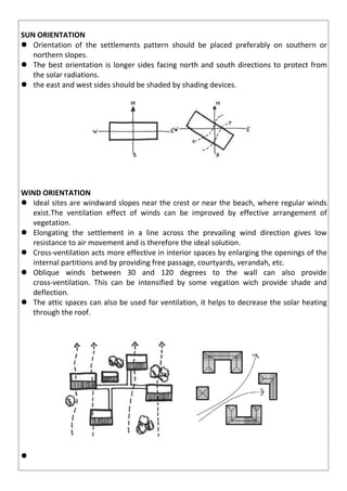 SUN ORIENTATION
 Orientation of the settlements pattern should be placed preferably on southern or
northern slopes.
 The best orientation is longer sides facing north and south directions to protect from
the solar radiations.
 the east and west sides should be shaded by shading devices.
WIND ORIENTATION
 Ideal sites are windward slopes near the crest or near the beach, where regular winds
exist.The ventilation effect of winds can be improved by effective arrangement of
vegetation.
 Elongating the settlement in a line across the prevailing wind direction gives low
resistance to air movement and is therefore the ideal solution.
 Cross-ventilation acts more effective in interior spaces by enlarging the openings of the
internal partitions and by providing free passage, courtyards, verandah, etc.
 Oblique winds between 30 and 120 degrees to the wall can also provide
cross-ventilation. This can be intensified by some vegation wich provide shade and
deflection.
 The attic spaces can also be used for ventilation, it helps to decrease the solar heating
through the roof.

 