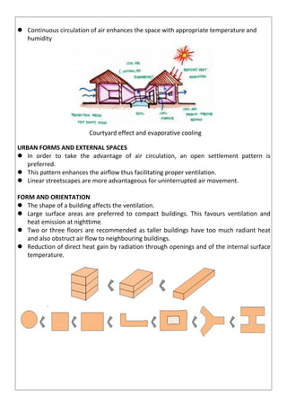  Continuous circulation of air enhances the space with appropriate temperature and
humidity
Courtyard effect and evaporative cooling
URBAN FORMS AND EXTERNAL SPACES
 In order to take the advantage of air circulation, an open settlement pattern is
preferred.
 This pattern enhances the airflow thus facilitating proper ventilation.
 Linear streetscapes are more advantageous for uninterrupted air movement.
FORM AND ORIENTATION
 The shape of a building affects the ventilation.
 Large surface areas are preferred to compact buildings. This favours ventilation and
heat emission at nighttime.
 Two or three floors are recommended as taller buildings have too much radiant heat
and also obstruct air flow to neighbouring buildings.
 Reduction of direct heat gain by radiation through openings and of the internal surface
temperature.
 