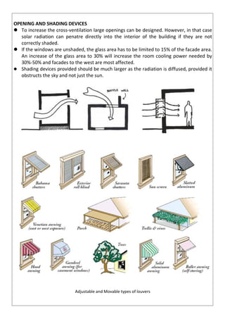 OPENING AND SHADING DEVICES
 To increase the cross-ventilation large openings can be designed. However, in that case
solar radiation can penatre directly into the interior of the building if they are not
correctly shaded.
 If the windows are unshaded, the glass area has to be limited to 15% of the facade area.
An increase of the glass area to 30% will increase the room cooling power needed by
30%-50% and facades to the west are most affected.
 Shading devices provided should be much larger as the radiation is diffused, provided it
obstructs the sky and not just the sun.
Adjustable and Movable types of louvers
 