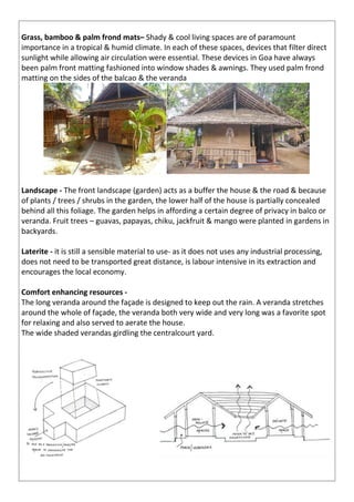 Grass, bamboo & palm frond mats– Shady & cool living spaces are of paramount
importance in a tropical & humid climate. In each of these spaces, devices that filter direct
sunlight while allowing air circulation were essential. These devices in Goa have always
been palm front matting fashioned into window shades & awnings. They used palm frond
matting on the sides of the balcao & the veranda
Landscape - The front landscape (garden) acts as a buffer the house & the road & because
of plants / trees / shrubs in the garden, the lower half of the house is partially concealed
behind all this foliage. The garden helps in affording a certain degree of privacy in balco or
veranda. Fruit trees – guavas, papayas, chiku, jackfruit & mango were planted in gardens in
backyards.
Laterite - it is still a sensible material to use- as it does not uses any industrial processing,
does not need to be transported great distance, is labour intensive in its extraction and
encourages the local economy.
Comfort enhancing resources -
The long veranda around the façade is designed to keep out the rain. A veranda stretches
around the whole of façade, the veranda both very wide and very long was a favorite spot
for relaxing and also served to aerate the house.
The wide shaded verandas girdling the centralcourt yard.
 