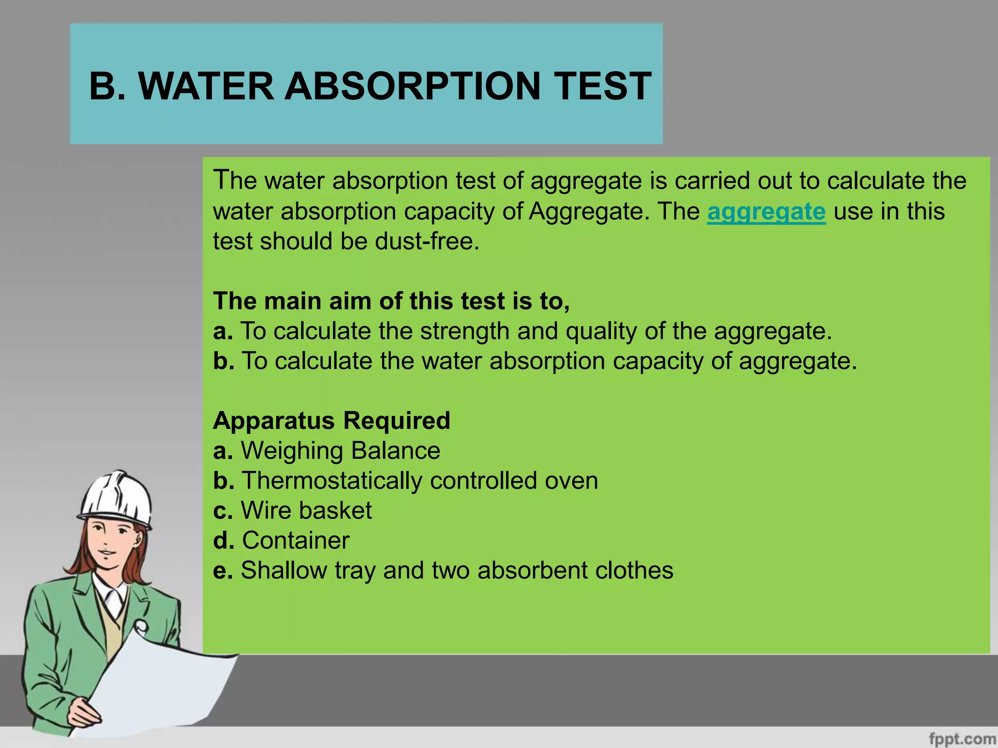The water absorption test of aggregate is carried out to calculate the
water absorption capacity of Aggregate. The aggregate use in this
test should be dust-free.
The main aim of this test is to,
a. To calculate the strength and quality of the aggregate.
b. To calculate the water absorption capacity of aggregate.
Apparatus Required
a. Weighing Balance
b. Thermostatically controlled oven
c. Wire basket
d. Container
e. Shallow tray and two absorbent clothes
B. WATER ABSORPTION TEST
 