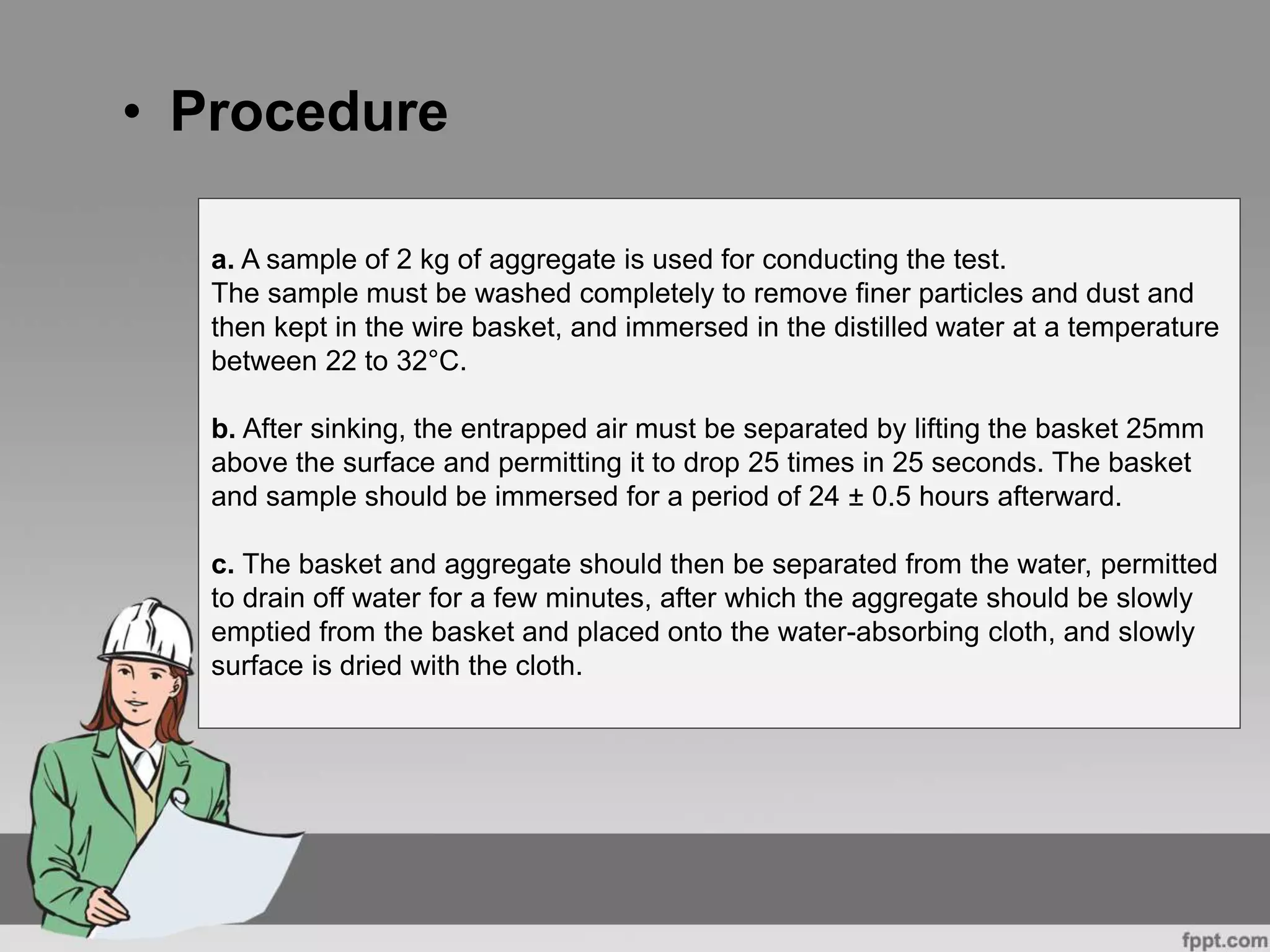 • Procedure
a. A sample of 2 kg of aggregate is used for conducting the test.
The sample must be washed completely to remove finer particles and dust and
then kept in the wire basket, and immersed in the distilled water at a temperature
between 22 to 32°C.
b. After sinking, the entrapped air must be separated by lifting the basket 25mm
above the surface and permitting it to drop 25 times in 25 seconds. The basket
and sample should be immersed for a period of 24 ± 0.5 hours afterward.
c. The basket and aggregate should then be separated from the water, permitted
to drain off water for a few minutes, after which the aggregate should be slowly
emptied from the basket and placed onto the water-absorbing cloth, and slowly
surface is dried with the cloth.
 