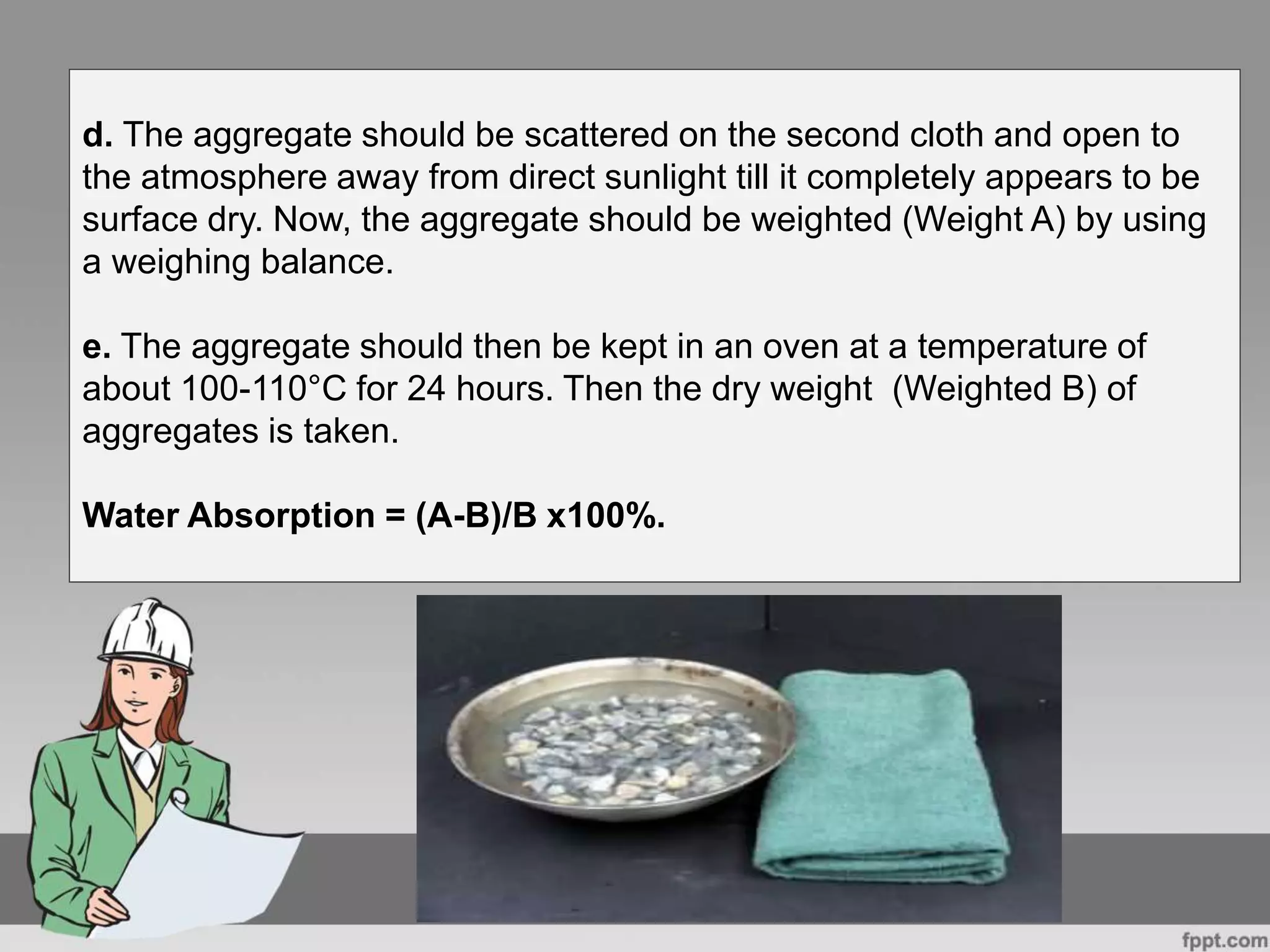 d. The aggregate should be scattered on the second cloth and open to
the atmosphere away from direct sunlight till it completely appears to be
surface dry. Now, the aggregate should be weighted (Weight A) by using
a weighing balance.
e. The aggregate should then be kept in an oven at a temperature of
about 100-110°C for 24 hours. Then the dry weight (Weighted B) of
aggregates is taken.
Water Absorption = (A-B)/B x100%.
 