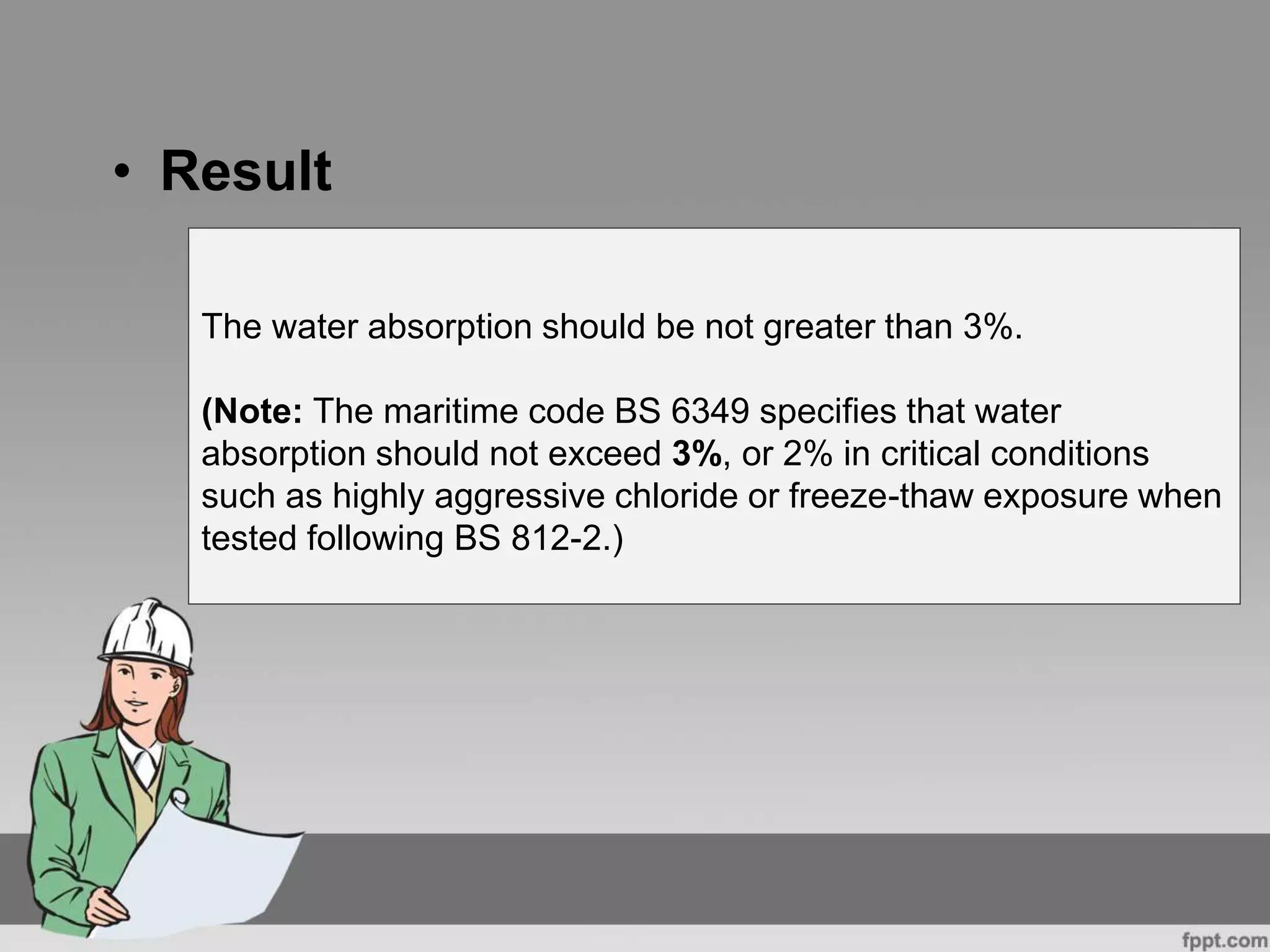 • Result
The water absorption should be not greater than 3%.
(Note: The maritime code BS 6349 specifies that water
absorption should not exceed 3%, or 2% in critical conditions
such as highly aggressive chloride or freeze-thaw exposure when
tested following BS 812-2.)
 
