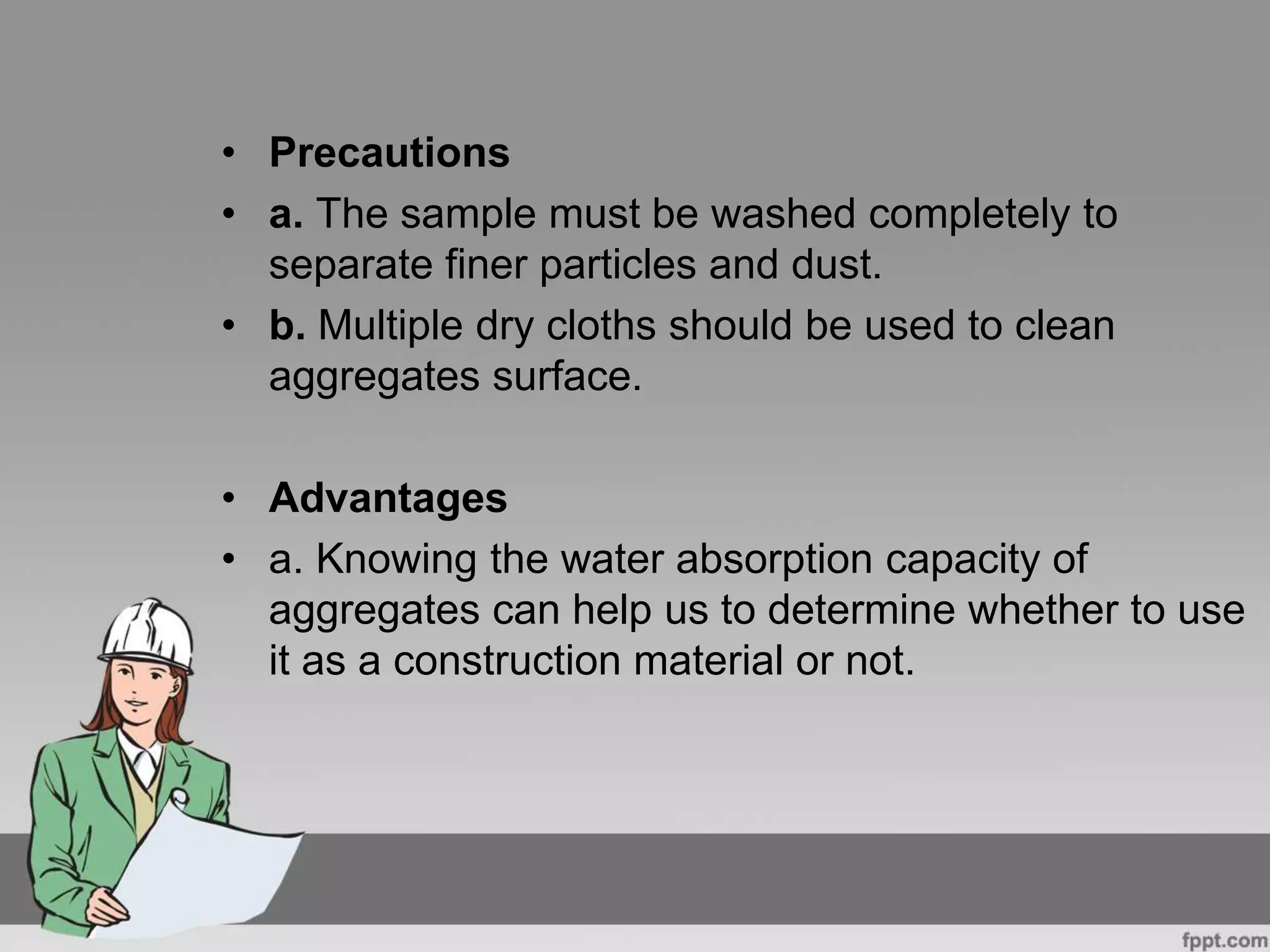 • Precautions
• a. The sample must be washed completely to
separate finer particles and dust.
• b. Multiple dry cloths should be used to clean
aggregates surface.
• Advantages
• a. Knowing the water absorption capacity of
aggregates can help us to determine whether to use
it as a construction material or not.
 