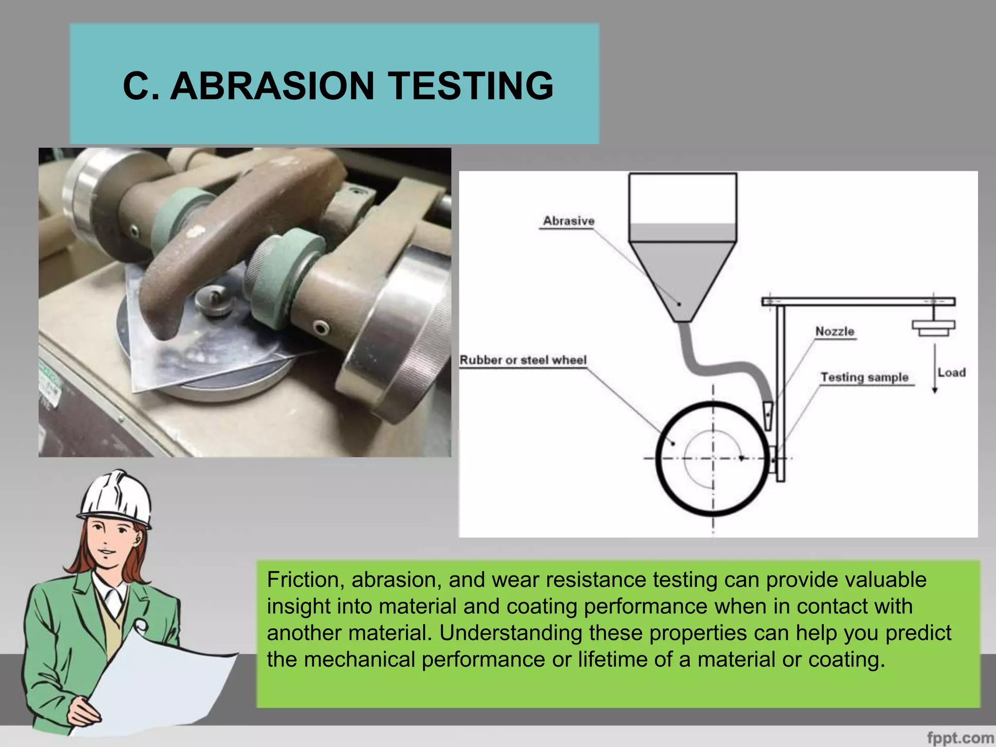 C. ABRASION TESTING
Friction, abrasion, and wear resistance testing can provide valuable
insight into material and coating performance when in contact with
another material. Understanding these properties can help you predict
the mechanical performance or lifetime of a material or coating.
 