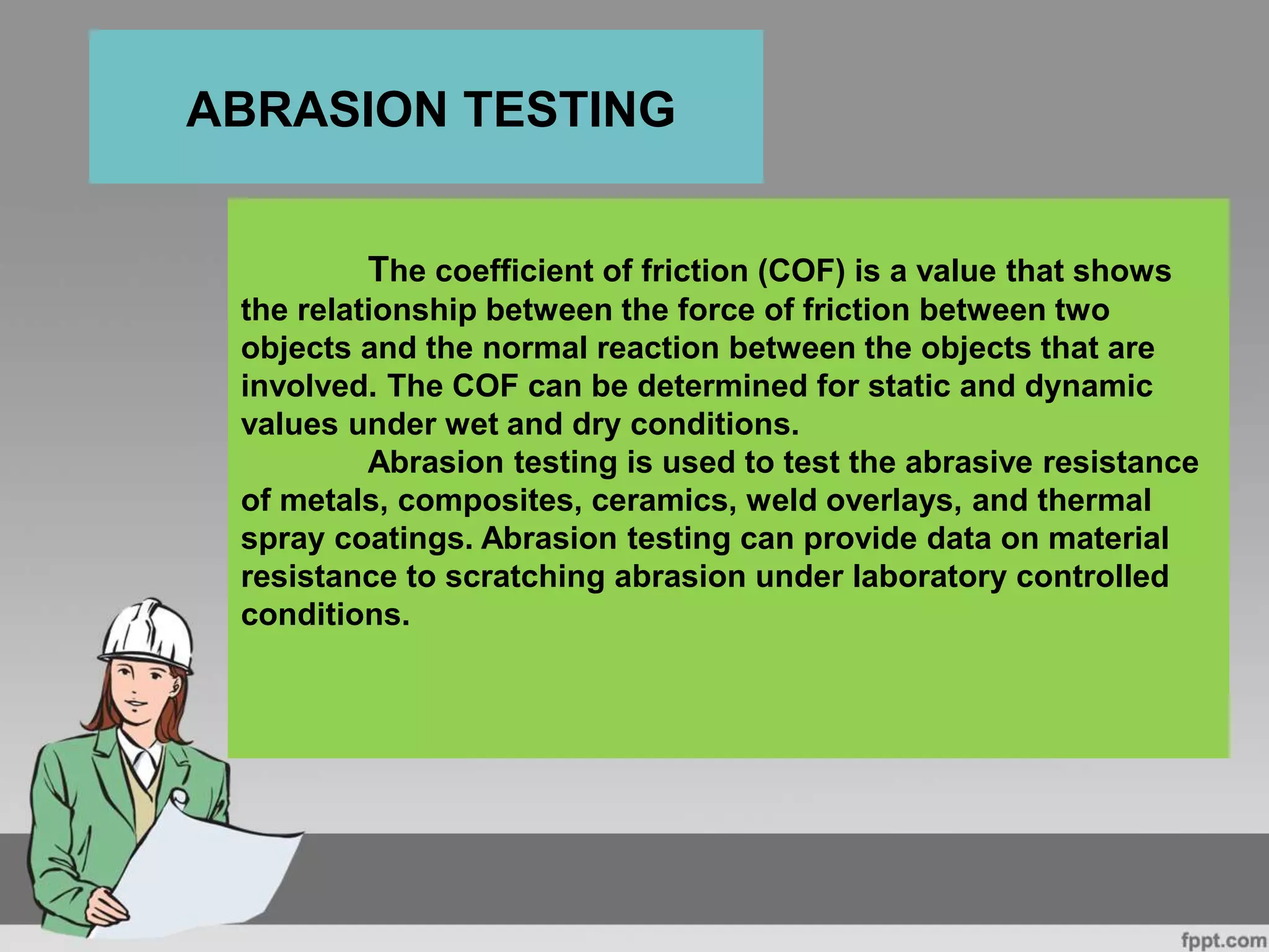 The coefficient of friction (COF) is a value that shows
the relationship between the force of friction between two
objects and the normal reaction between the objects that are
involved. The COF can be determined for static and dynamic
values under wet and dry conditions.
Abrasion testing is used to test the abrasive resistance
of metals, composites, ceramics, weld overlays, and thermal
spray coatings. Abrasion testing can provide data on material
resistance to scratching abrasion under laboratory controlled
conditions.
ABRASION TESTING
 