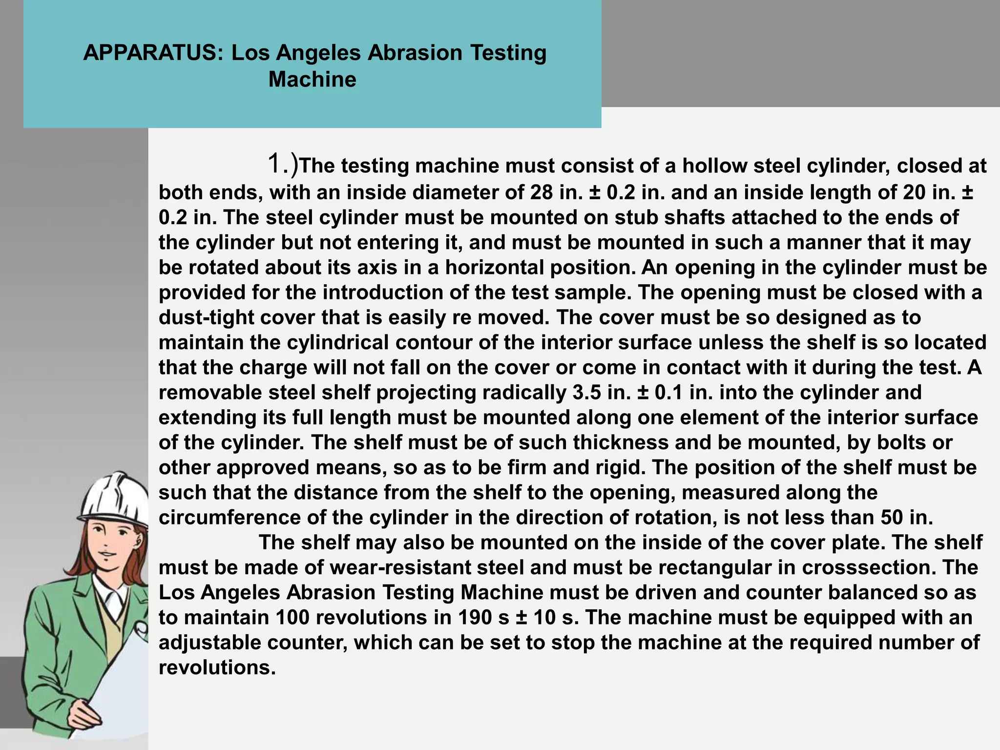 1.)The testing machine must consist of a hollow steel cylinder, closed at
both ends, with an inside diameter of 28 in. ± 0.2 in. and an inside length of 20 in. ±
0.2 in. The steel cylinder must be mounted on stub shafts attached to the ends of
the cylinder but not entering it, and must be mounted in such a manner that it may
be rotated about its axis in a horizontal position. An opening in the cylinder must be
provided for the introduction of the test sample. The opening must be closed with a
dust-tight cover that is easily re moved. The cover must be so designed as to
maintain the cylindrical contour of the interior surface unless the shelf is so located
that the charge will not fall on the cover or come in contact with it during the test. A
removable steel shelf projecting radically 3.5 in. ± 0.1 in. into the cylinder and
extending its full length must be mounted along one element of the interior surface
of the cylinder. The shelf must be of such thickness and be mounted, by bolts or
other approved means, so as to be firm and rigid. The position of the shelf must be
such that the distance from the shelf to the opening, measured along the
circumference of the cylinder in the direction of rotation, is not less than 50 in.
The shelf may also be mounted on the inside of the cover plate. The shelf
must be made of wear-resistant steel and must be rectangular in crosssection. The
Los Angeles Abrasion Testing Machine must be driven and counter balanced so as
to maintain 100 revolutions in 190 s ± 10 s. The machine must be equipped with an
adjustable counter, which can be set to stop the machine at the required number of
revolutions.
APPARATUS: Los Angeles Abrasion Testing
Machine
 
