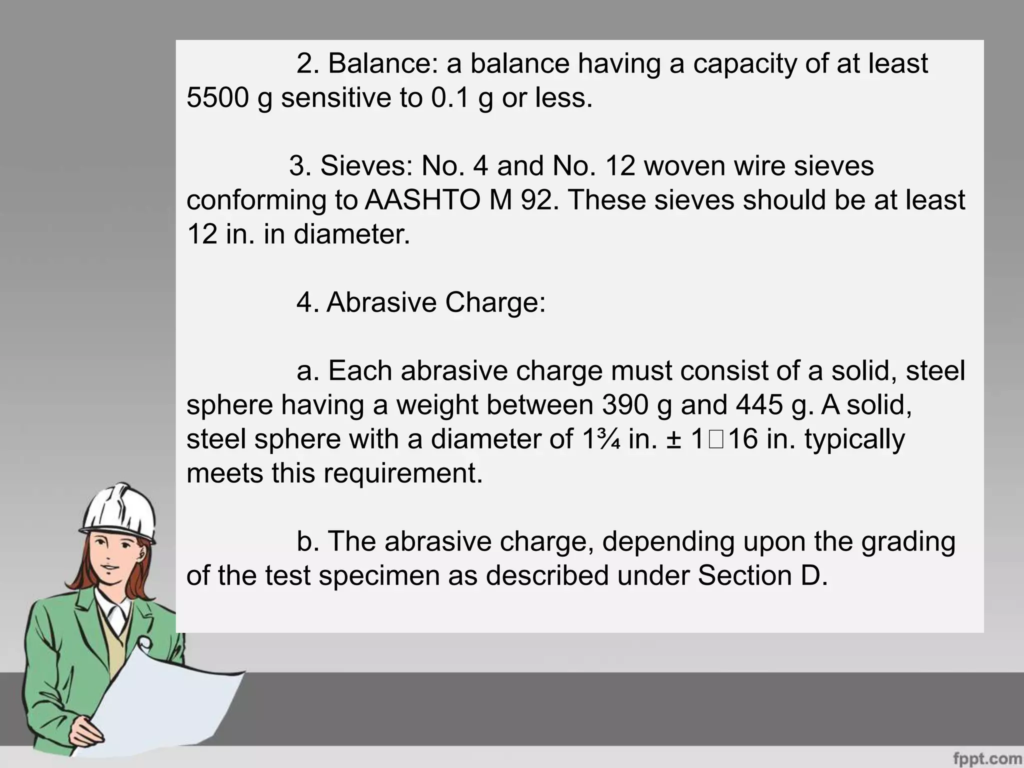 2. Balance: a balance having a capacity of at least
5500 g sensitive to 0.1 g or less.
3. Sieves: No. 4 and No. 12 woven wire sieves
conforming to AASHTO M 92. These sieves should be at least
12 in. in diameter.
4. Abrasive Charge:
a. Each abrasive charge must consist of a solid, steel
sphere having a weight between 390 g and 445 g. A solid,
steel sphere with a diameter of 1¾ in. ± 1 16 in. typically
meets this requirement.
b. The abrasive charge, depending upon the grading
of the test specimen as described under Section D.
 