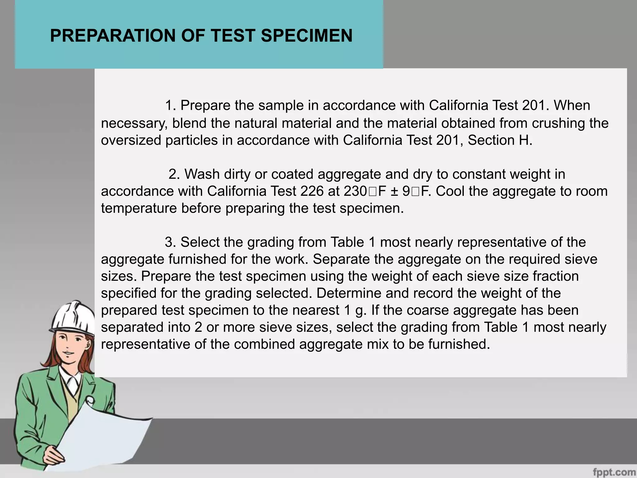 1. Prepare the sample in accordance with California Test 201. When
necessary, blend the natural material and the material obtained from crushing the
oversized particles in accordance with California Test 201, Section H.
2. Wash dirty or coated aggregate and dry to constant weight in
accordance with California Test 226 at 230 F ± 9 F. Cool the aggregate to room
temperature before preparing the test specimen.
3. Select the grading from Table 1 most nearly representative of the
aggregate furnished for the work. Separate the aggregate on the required sieve
sizes. Prepare the test specimen using the weight of each sieve size fraction
specified for the grading selected. Determine and record the weight of the
prepared test specimen to the nearest 1 g. If the coarse aggregate has been
separated into 2 or more sieve sizes, select the grading from Table 1 most nearly
representative of the combined aggregate mix to be furnished.
PREPARATION OF TEST SPECIMEN
 
