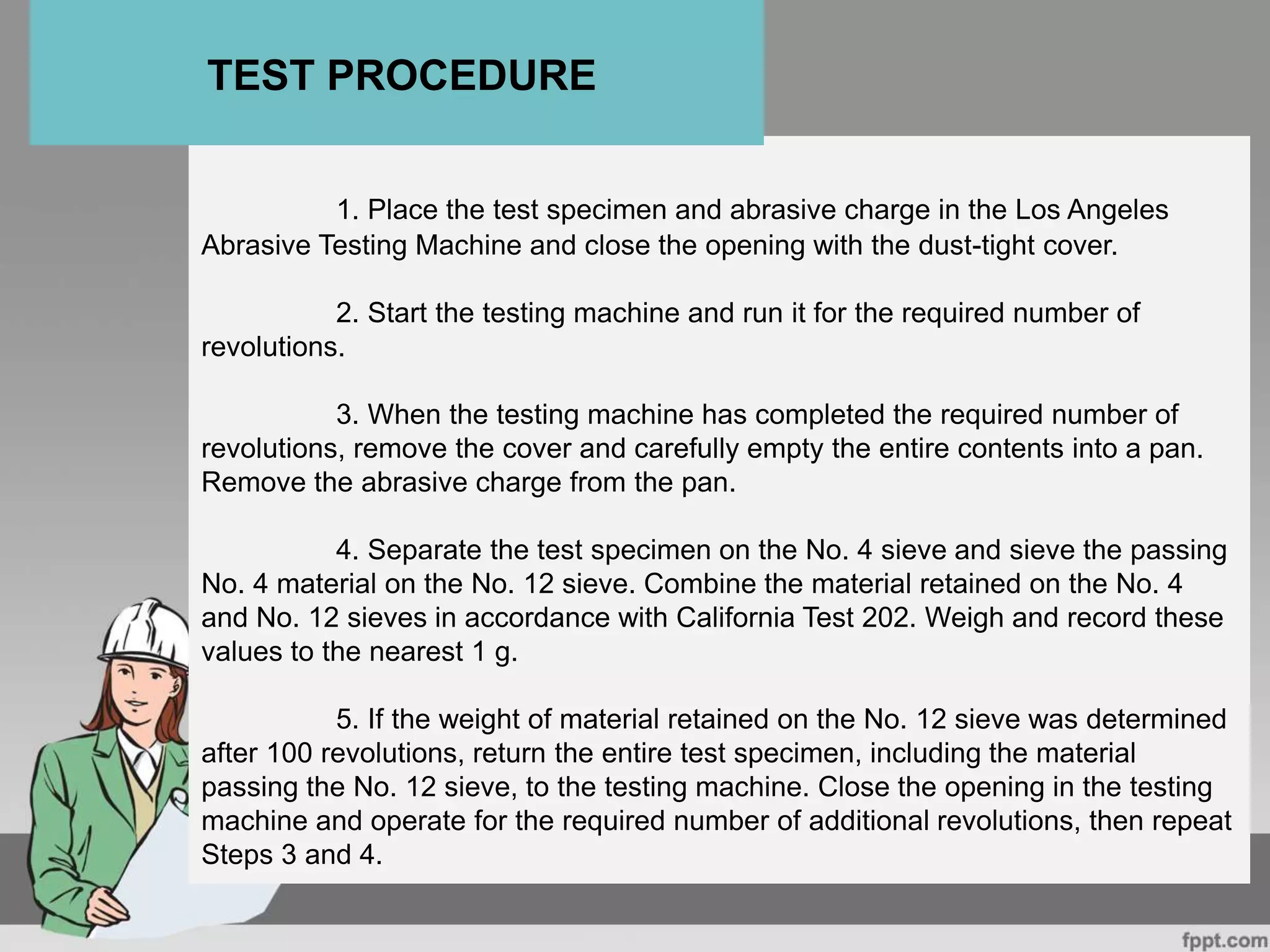 1. Place the test specimen and abrasive charge in the Los Angeles
Abrasive Testing Machine and close the opening with the dust-tight cover.
2. Start the testing machine and run it for the required number of
revolutions.
3. When the testing machine has completed the required number of
revolutions, remove the cover and carefully empty the entire contents into a pan.
Remove the abrasive charge from the pan.
4. Separate the test specimen on the No. 4 sieve and sieve the passing
No. 4 material on the No. 12 sieve. Combine the material retained on the No. 4
and No. 12 sieves in accordance with California Test 202. Weigh and record these
values to the nearest 1 g.
5. If the weight of material retained on the No. 12 sieve was determined
after 100 revolutions, return the entire test specimen, including the material
passing the No. 12 sieve, to the testing machine. Close the opening in the testing
machine and operate for the required number of additional revolutions, then repeat
Steps 3 and 4.
TEST PROCEDURE
 