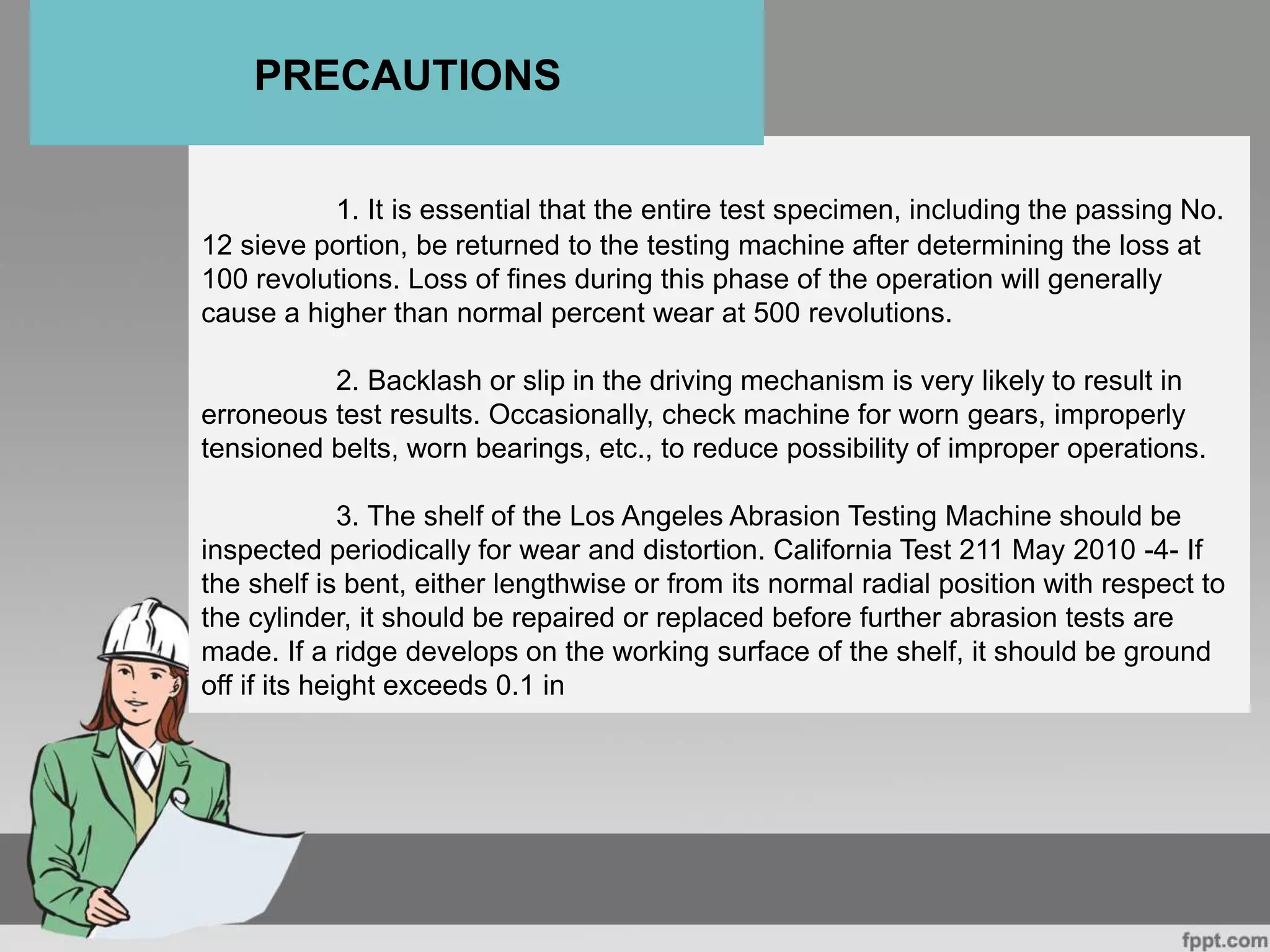 1. It is essential that the entire test specimen, including the passing No.
12 sieve portion, be returned to the testing machine after determining the loss at
100 revolutions. Loss of fines during this phase of the operation will generally
cause a higher than normal percent wear at 500 revolutions.
2. Backlash or slip in the driving mechanism is very likely to result in
erroneous test results. Occasionally, check machine for worn gears, improperly
tensioned belts, worn bearings, etc., to reduce possibility of improper operations.
3. The shelf of the Los Angeles Abrasion Testing Machine should be
inspected periodically for wear and distortion. California Test 211 May 2010 -4- If
the shelf is bent, either lengthwise or from its normal radial position with respect to
the cylinder, it should be repaired or replaced before further abrasion tests are
made. If a ridge develops on the working surface of the shelf, it should be ground
off if its height exceeds 0.1 in
PRECAUTIONS
 