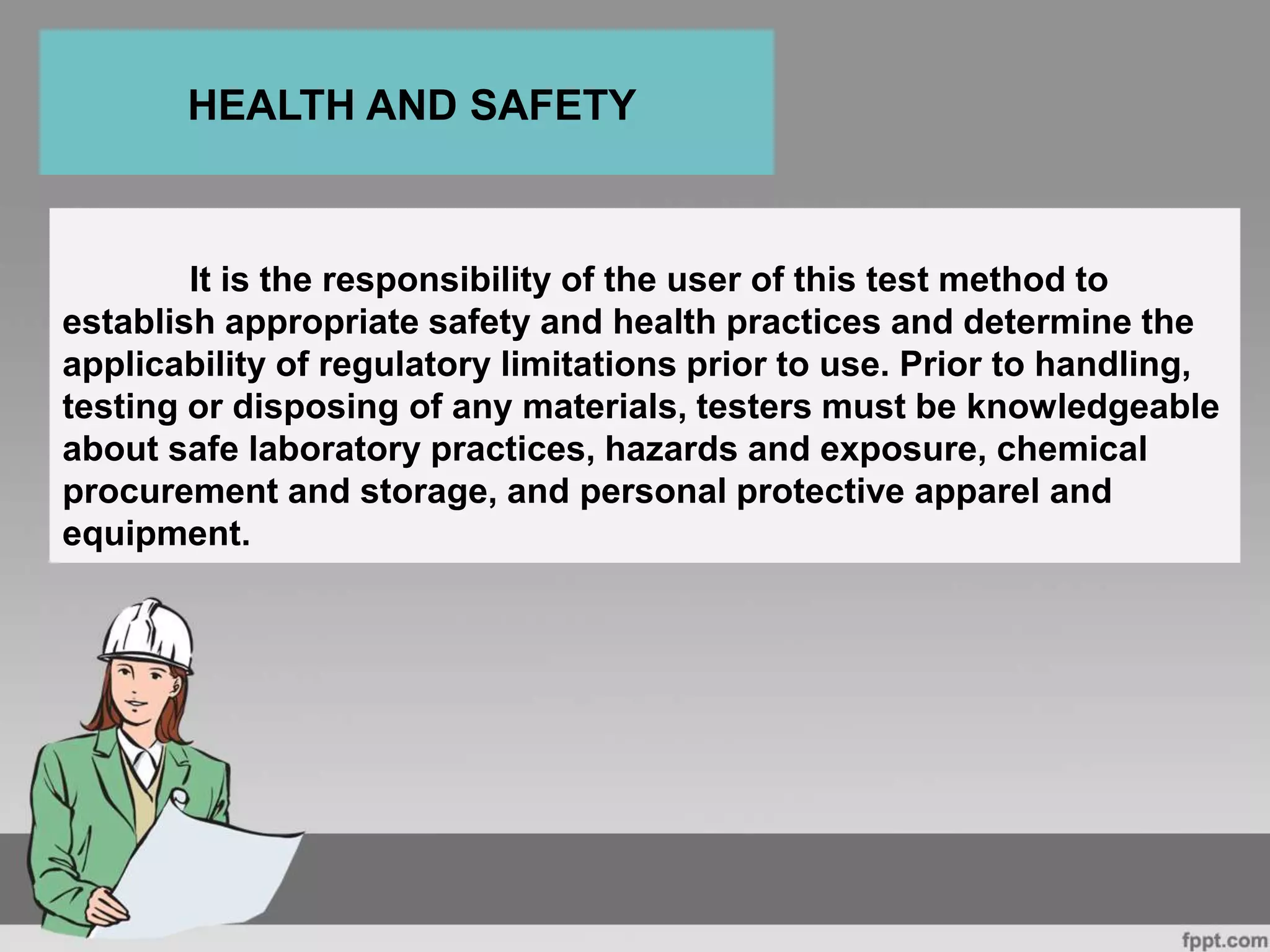 It is the responsibility of the user of this test method to
establish appropriate safety and health practices and determine the
applicability of regulatory limitations prior to use. Prior to handling,
testing or disposing of any materials, testers must be knowledgeable
about safe laboratory practices, hazards and exposure, chemical
procurement and storage, and personal protective apparel and
equipment.
HEALTH AND SAFETY
 