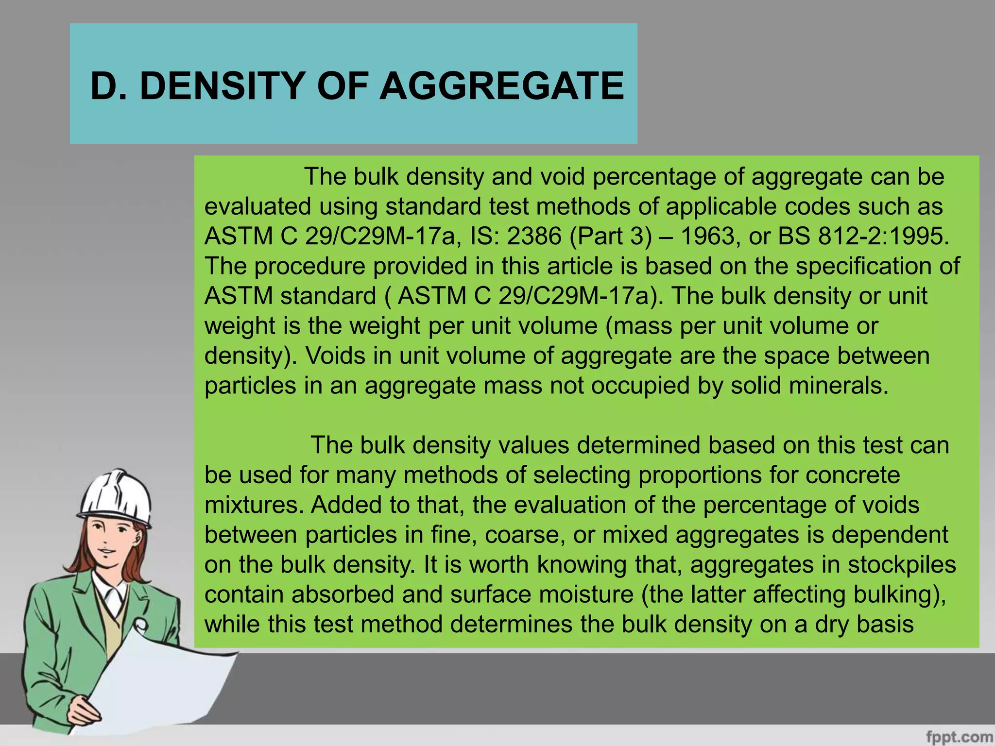 The bulk density and void percentage of aggregate can be
evaluated using standard test methods of applicable codes such as
ASTM C 29/C29M-17a, IS: 2386 (Part 3) – 1963, or BS 812-2:1995.
The procedure provided in this article is based on the specification of
ASTM standard ( ASTM C 29/C29M-17a). The bulk density or unit
weight is the weight per unit volume (mass per unit volume or
density). Voids in unit volume of aggregate are the space between
particles in an aggregate mass not occupied by solid minerals.
The bulk density values determined based on this test can
be used for many methods of selecting proportions for concrete
mixtures. Added to that, the evaluation of the percentage of voids
between particles in fine, coarse, or mixed aggregates is dependent
on the bulk density. It is worth knowing that, aggregates in stockpiles
contain absorbed and surface moisture (the latter affecting bulking),
while this test method determines the bulk density on a dry basis
D. DENSITY OF AGGREGATE
 