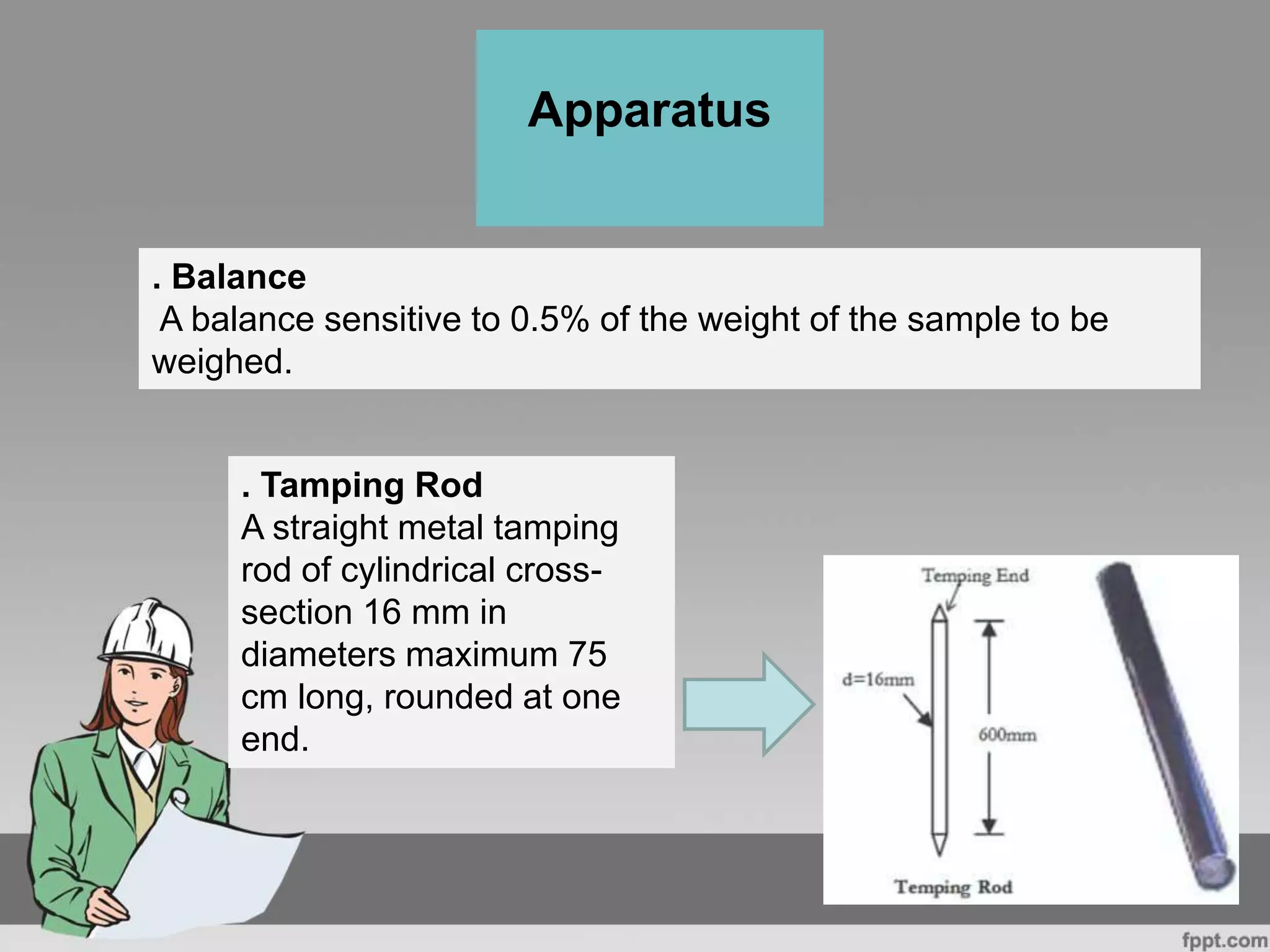 . Balance
A balance sensitive to 0.5% of the weight of the sample to be
weighed.
Apparatus
. Tamping Rod
A straight metal tamping
rod of cylindrical cross-
section 16 mm in
diameters maximum 75
cm long, rounded at one
end.
 
