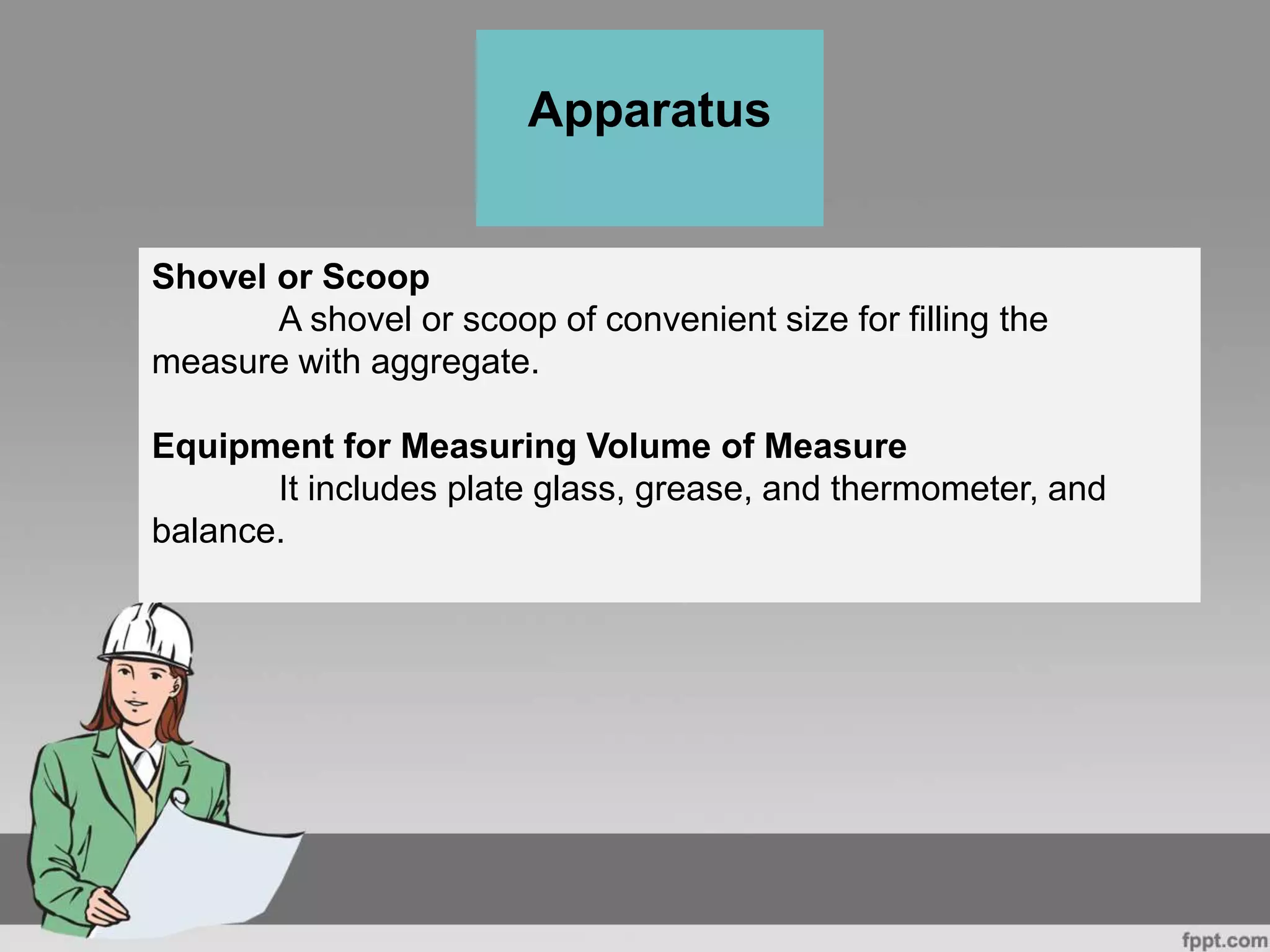 Shovel or Scoop
A shovel or scoop of convenient size for filling the
measure with aggregate.
Equipment for Measuring Volume of Measure
It includes plate glass, grease, and thermometer, and
balance.
Apparatus
 