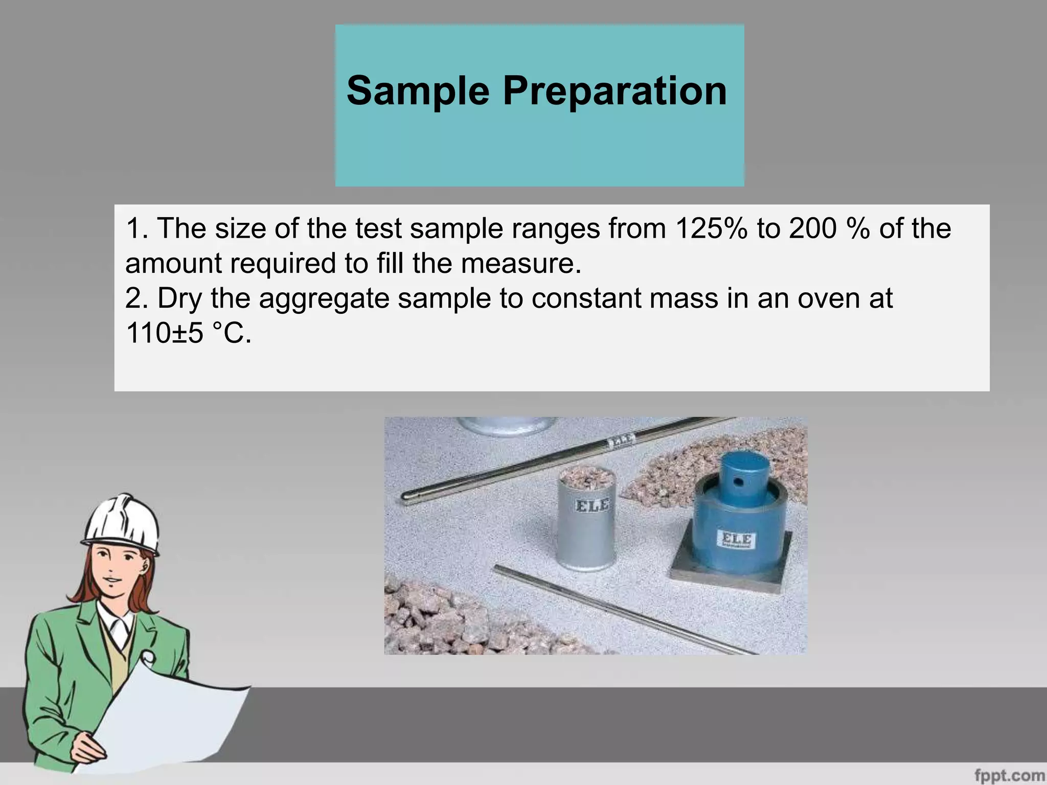 1. The size of the test sample ranges from 125% to 200 % of the
amount required to fill the measure.
2. Dry the aggregate sample to constant mass in an oven at
110±5 °C.
Sample Preparation
 
