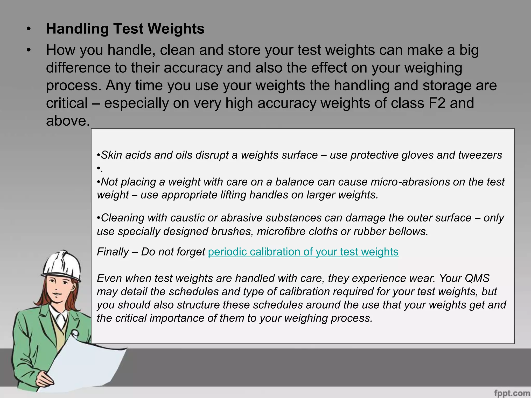 • Handling Test Weights
• How you handle, clean and store your test weights can make a big
difference to their accuracy and also the effect on your weighing
process. Any time you use your weights the handling and storage are
critical – especially on very high accuracy weights of class F2 and
above.
•Skin acids and oils disrupt a weights surface – use protective gloves and tweezers
•.
•Not placing a weight with care on a balance can cause micro-abrasions on the test
weight – use appropriate lifting handles on larger weights.
•Cleaning with caustic or abrasive substances can damage the outer surface – only
use specially designed brushes, microfibre cloths or rubber bellows.
Finally – Do not forget periodic calibration of your test weights
Even when test weights are handled with care, they experience wear. Your QMS
may detail the schedules and type of calibration required for your test weights, but
you should also structure these schedules around the use that your weights get and
the critical importance of them to your weighing process.
 