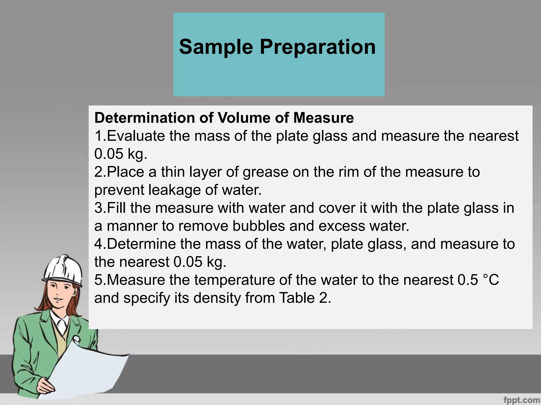 Determination of Volume of Measure
1.Evaluate the mass of the plate glass and measure the nearest
0.05 kg.
2.Place a thin layer of grease on the rim of the measure to
prevent leakage of water.
3.Fill the measure with water and cover it with the plate glass in
a manner to remove bubbles and excess water.
4.Determine the mass of the water, plate glass, and measure to
the nearest 0.05 kg.
5.Measure the temperature of the water to the nearest 0.5 °C
and specify its density from Table 2.
Sample Preparation
 