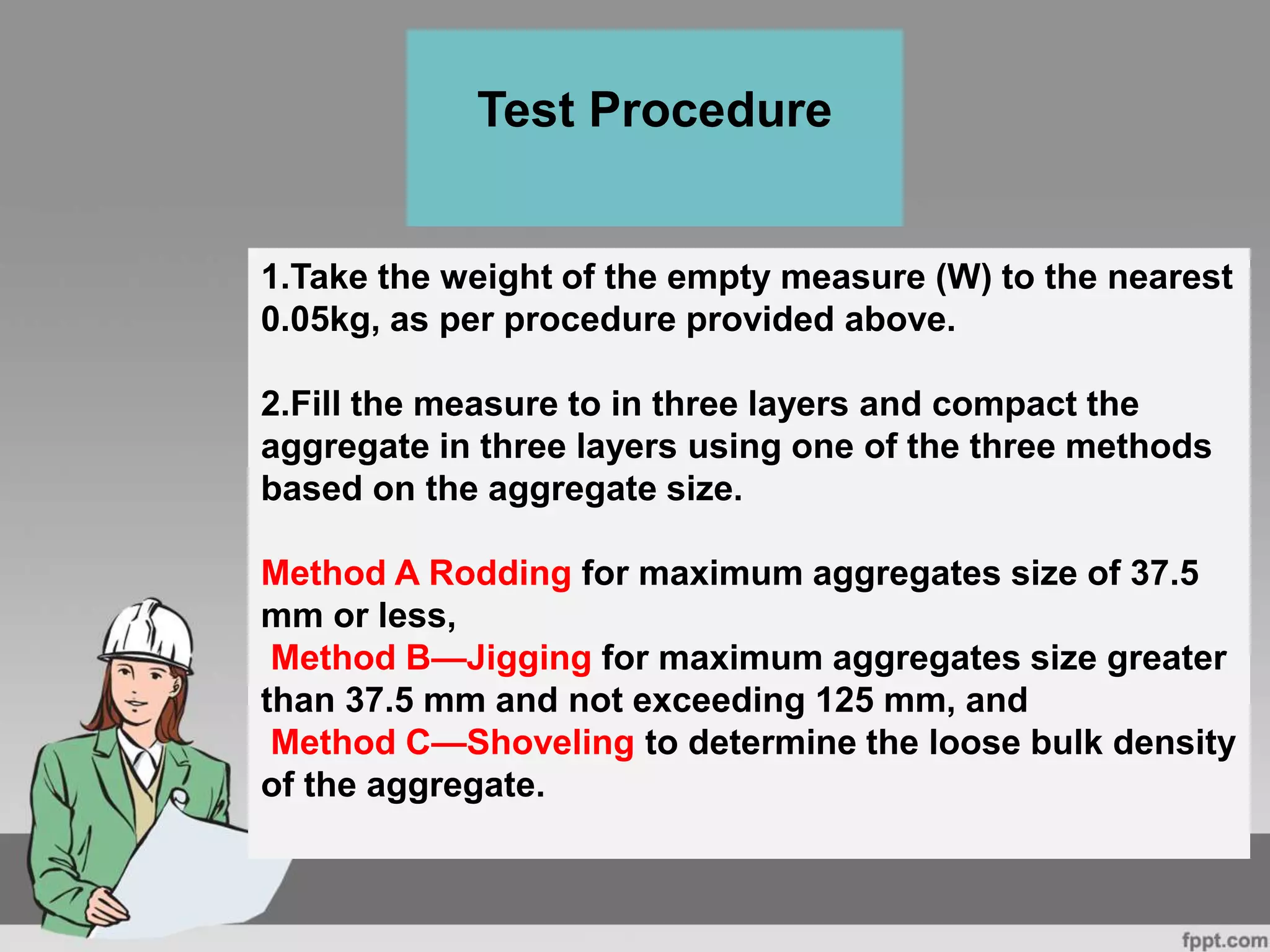 1.Take the weight of the empty measure (W) to the nearest
0.05kg, as per procedure provided above.
2.Fill the measure to in three layers and compact the
aggregate in three layers using one of the three methods
based on the aggregate size.
Method A Rodding for maximum aggregates size of 37.5
mm or less,
Method B—Jigging for maximum aggregates size greater
than 37.5 mm and not exceeding 125 mm, and
Method C—Shoveling to determine the loose bulk density
of the aggregate.
Test Procedure
 